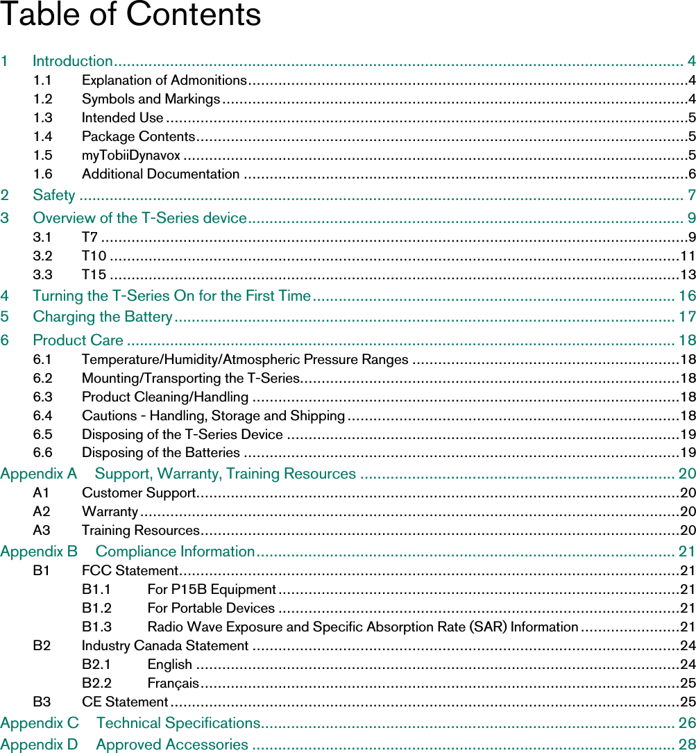 Table of Contents1 Introduction.................................................................................................................................... 41.1 Explanation of Admonitions......................................................................................................41.2 Symbols and Markings............................................................................................................41.3 Intended Use.........................................................................................................................51.4 Package Contents..................................................................................................................51.5 myTobiiDynavox .....................................................................................................................51.6 Additional Documentation .......................................................................................................62 Safety ............................................................................................................................................ 73 Overview of the T-Series device..................................................................................................... 93.1 T7 ........................................................................................................................................93.2 T10 ....................................................................................................................................113.3 T15 ....................................................................................................................................134 Turning the T-Series On for the First Time.................................................................................... 165 Charging the Battery .................................................................................................................... 176 Product Care ............................................................................................................................... 186.1 Temperature/Humidity/Atmospheric Pressure Ranges ..............................................................186.2 Mounting/Transporting the T-Series........................................................................................186.3 Product Cleaning/Handling ...................................................................................................186.4 Cautions - Handling, Storage and Shipping .............................................................................186.5 Disposing of the T-Series Device ...........................................................................................196.6 Disposing of the Batteries .....................................................................................................19Appendix A Support, Warranty, Training Resources ......................................................................... 20A1 Customer Support................................................................................................................20A2 Warranty.............................................................................................................................20A3 Training Resources...............................................................................................................20Appendix B Compliance Information................................................................................................. 21B1 FCC Statement....................................................................................................................21B1.1 For P15B Equipment.............................................................................................21B1.2 For Portable Devices .............................................................................................21B1.3 Radio Wave Exposure and Specific Absorption Rate (SAR) Information .......................21B2 Industry Canada Statement ...................................................................................................24B2.1 English ................................................................................................................24B2.2 Français...............................................................................................................25B3 CE Statement......................................................................................................................25Appendix C Technical Specifications................................................................................................ 26Appendix D Approved Accessories .................................................................................................. 28