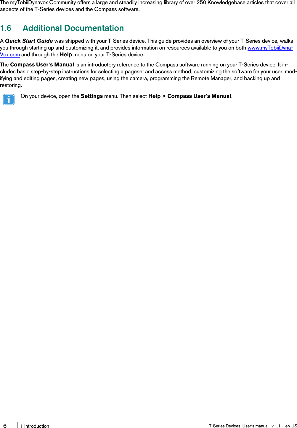 The myTobiiDynavox Community offers a large and steadily increasing library of over 250 Knowledgebase articles that cover allaspects of the T-Series devices and the Compass software.1.6 Additional DocumentationAQuick Start Guide was shipped with your T-Series device. This guide provides an overview of your T-Series device, walksyou through starting up and customizing it, and provides information on resources available to you on both www.myTobiiDyna-Vox.com and through the Help menu on your T-Series device.The Compass User’s Manual is an introductory reference to the Compass software running on your T-Series device. It in-cludes basic step-by-step instructions for selecting a pageset and access method, customizing the software for your user, mod-ifying and editing pages, creating new pages, using the camera, programming the Remote Manager, and backing up andrestoring.On your device, open the Settings menu. Then select Help &gt; Compass User’s Manual.61 Introduction T-Series Devices User’s manual v.1.1 - en-US