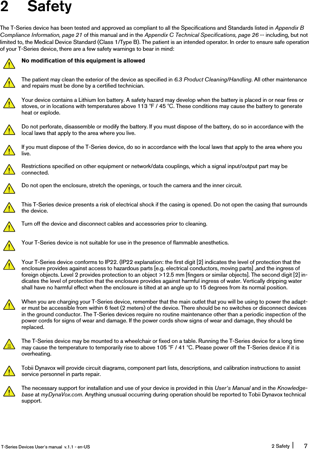 2 SafetyThe T-Series device has been tested and approved as compliant to all the Specifications and Standards listed in Appendix BCompliance Information, page 21 of this manual and in the Appendix C Technical Specifications, page 26 -- including, but notlimited to, the Medical Device Standard (Class 1/Type B). The patient is an intended operator. In order to ensure safe operationof your T-Series device, there are a few safety warnings to bear in mind:No modification of this equipment is allowedThe patient may clean the exterior of the device as specified in 6.3 Product Cleaning/Handling. All other maintenanceand repairs must be done by a certified technician.Your device contains a Lithium Ion battery. A safety hazard may develop when the battery is placed in or near fires orstoves, or in locations with temperatures above 113 ℉/ 45 ℃. These conditions may cause the battery to generateheat or explode.Do not perforate, disassemble or modify the battery. If you must dispose of the battery, do so in accordance with thelocal laws that apply to the area where you live.If you must dispose of the T-Series device, do so in accordance with the local laws that apply to the area where youlive.Restrictions specified on other equipment or network/data couplings, which a signal input/output part may beconnected.Do not open the enclosure, stretch the openings, or touch the camera and the inner circuit.This T-Series device presents a risk of electrical shock if the casing is opened. Do not open the casing that surroundsthe device.Turn off the device and disconnect cables and accessories prior to cleaning.Your T-Series device is not suitable for use in the presence of flammable anesthetics.Your T-Series device conforms to IP22. (IP22 explanation: the first digit [2] indicates the level of protection that theenclosure provides against access to hazardous parts [e.g. electrical conductors, moving parts] ,and the ingress offoreign objects. Level 2 provides protection to an object &gt;12.5 mm [fingers or similar objects]. The second digit [2] in-dicates the level of protection that the enclosure provides against harmful ingress of water. Vertically dripping watershall have no harmful effect when the enclosure is tilted at an angle up to 15 degrees from its normal position.When you are charging your T-Series device, remember that the main outlet that you will be using to power the adapt-er must be accessible from within 6 feet (2 meters) of the device. There should be no switches or disconnect devicesin the ground conductor. The T-Series devices require no routine maintenance other than a periodic inspection of thepower cords for signs of wear and damage. If the power cords show signs of wear and damage, they should bereplaced.The T-Series device may be mounted to a wheelchair or fixed on a table. Running the T-Series device for a long timemay cause the temperature to temporarily rise to above 105 ℉/ 41 ℃. Please power off the T-Series device if it isoverheating.Tobii Dynavox will provide circuit diagrams, component part lists, descriptions, and calibration instructions to assistservice personnel in parts repair.The necessary support for installation and use of your device is provided in this User’s Manual and in the Knowledge-base at myDynaVox.com. Anything unusual occurring during operation should be reported to Tobii Dynavox technicalsupport.T-Series Devices User’s manual v.1.1 - en-US 2 Safety 7