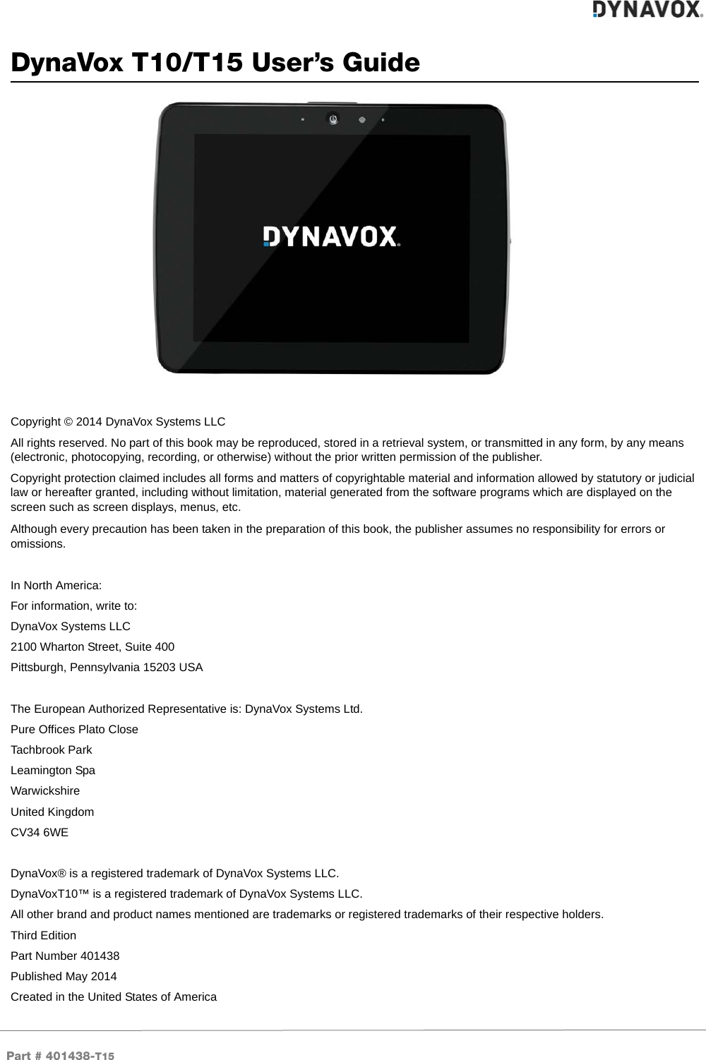 Part # 401438-T15DynaVox T10/T15 User’s GuideCopyright © 2014 DynaVox Systems LLCAll rights reserved. No part of this book may be reproduced, stored in a retrieval system, or transmitted in any form, by any means (electronic, photocopying, recording, or otherwise) without the prior written permission of the publisher.Copyright protection claimed includes all forms and matters of copyrightable material and information allowed by statutory or judicial law or hereafter granted, including without limitation, material generated from the software programs which are displayed on the screen such as screen displays, menus, etc.Although every precaution has been taken in the preparation of this book, the publisher assumes no responsibility for errors or omissions.In North America:For information, write to:DynaVox Systems LLC2100 Wharton Street, Suite 400Pittsburgh, Pennsylvania 15203 USAThe European Authorized Representative is: DynaVox Systems Ltd.Pure Offices Plato CloseTachbrook ParkLeamington SpaWarwickshireUnited KingdomCV34 6WEDynaVox® is a registered trademark of DynaVox Systems LLC. DynaVoxT10™ is a registered trademark of DynaVox Systems LLC.All other brand and product names mentioned are trademarks or registered trademarks of their respective holders.Third EditionPart Number 401438Published May 2014Created in the United States of America