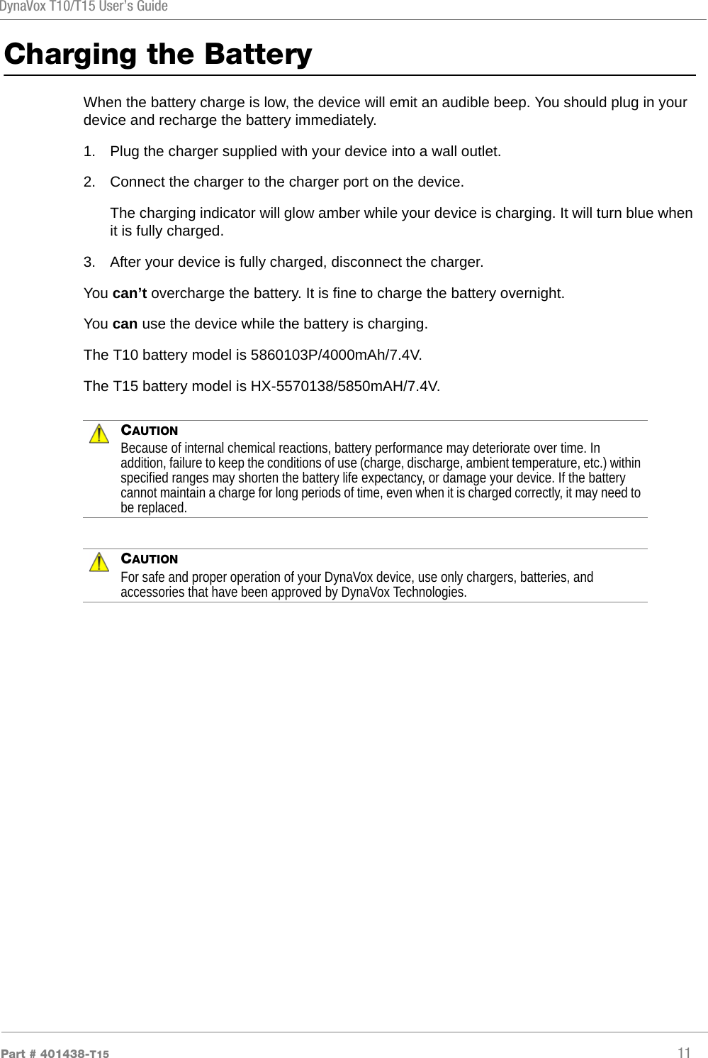 DynaVox T10/T15 User’s GuidePart # 401438-T15 11Charging the BatteryWhen the battery charge is low, the device will emit an audible beep. You should plug in your device and recharge the battery immediately.1. Plug the charger supplied with your device into a wall outlet. 2. Connect the charger to the charger port on the device.The charging indicator will glow amber while your device is charging. It will turn blue when it is fully charged.3. After your device is fully charged, disconnect the charger.You can’t overcharge the battery. It is fine to charge the battery overnight.You can use the device while the battery is charging.The T10 battery model is 5860103P/4000mAh/7.4V.The T15 battery model is HX-5570138/5850mAH/7.4V.CAUTIONBecause of internal chemical reactions, battery performance may deteriorate over time. In addition, failure to keep the conditions of use (charge, discharge, ambient temperature, etc.) within specified ranges may shorten the battery life expectancy, or damage your device. If the battery cannot maintain a charge for long periods of time, even when it is charged correctly, it may need to be replaced.CAUTIONFor safe and proper operation of your DynaVox device, use only chargers, batteries, and accessories that have been approved by DynaVox Technologies.