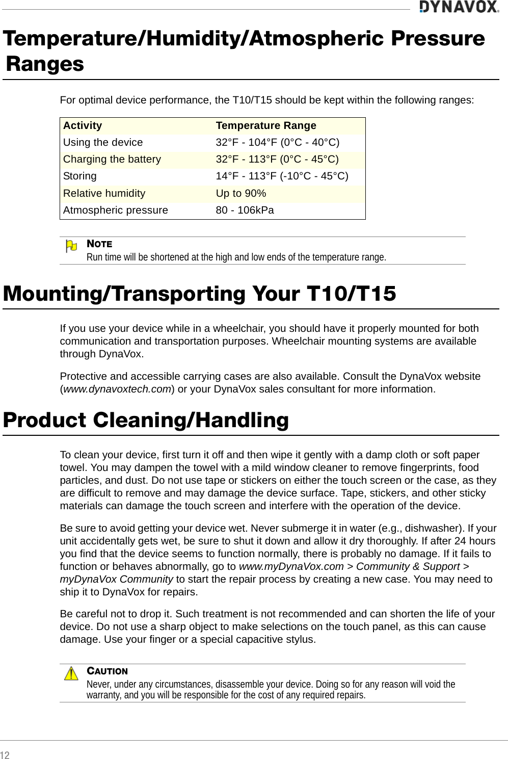 12Temperature/Humidity/Atmospheric Pressure RangesFor optimal device performance, the T10/T15 should be kept within the following ranges:NOTERun time will be shortened at the high and low ends of the temperature range.Mounting/Transporting Your T10/T15If you use your device while in a wheelchair, you should have it properly mounted for both communication and transportation purposes. Wheelchair mounting systems are available through DynaVox. Protective and accessible carrying cases are also available. Consult the DynaVox website (www.dynavoxtech.com) or your DynaVox sales consultant for more information. Product Cleaning/HandlingTo clean your device, first turn it off and then wipe it gently with a damp cloth or soft paper towel. You may dampen the towel with a mild window cleaner to remove fingerprints, food particles, and dust. Do not use tape or stickers on either the touch screen or the case, as they are difficult to remove and may damage the device surface. Tape, stickers, and other sticky materials can damage the touch screen and interfere with the operation of the device. Be sure to avoid getting your device wet. Never submerge it in water (e.g., dishwasher). If your unit accidentally gets wet, be sure to shut it down and allow it dry thoroughly. If after 24 hours you find that the device seems to function normally, there is probably no damage. If it fails to function or behaves abnormally, go to www.myDynaVox.com &gt; Community &amp; Support &gt; myDynaVox Community to start the repair process by creating a new case. You may need to ship it to DynaVox for repairs. Be careful not to drop it. Such treatment is not recommended and can shorten the life of your device. Do not use a sharp object to make selections on the touch panel, as this can cause damage. Use your finger or a special capacitive stylus.CAUTIONNever, under any circumstances, disassemble your device. Doing so for any reason will void the warranty, and you will be responsible for the cost of any required repairs.Activity Temperature RangeUsing the device 32°F - 104°F (0°C - 40°C)Charging the battery 32°F - 113°F (0°C - 45°C)Storing  14°F - 113°F (-10°C - 45°C)Relative humidity Up to 90%Atmospheric pressure 80 - 106kPa