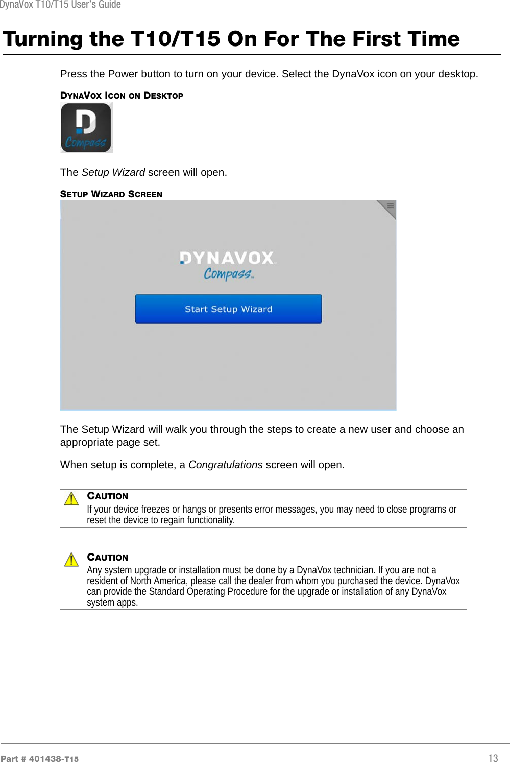 DynaVox T10/T15 User’s GuidePart # 401438-T15 13Turning the T10/T15 On For The First TimePress the Power button to turn on your device. Select the DynaVox icon on your desktop.DYNAVOX ICON ON DESKTOPThe Setup Wizard screen will open.SETUP WIZARD SCREENThe Setup Wizard will walk you through the steps to create a new user and choose an appropriate page set.When setup is complete, a Congratulations screen will open.CAUTIONIf your device freezes or hangs or presents error messages, you may need to close programs or reset the device to regain functionality.CAUTIONAny system upgrade or installation must be done by a DynaVox technician. If you are not a resident of North America, please call the dealer from whom you purchased the device. DynaVox can provide the Standard Operating Procedure for the upgrade or installation of any DynaVox system apps.