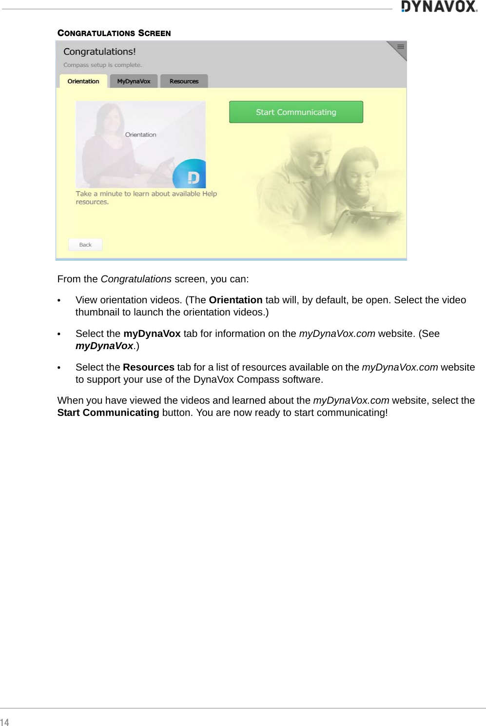 14CONGRATULATIONS SCREENFrom the Congratulations screen, you can:•View orientation videos. (The Orientation tab will, by default, be open. Select the video thumbnail to launch the orientation videos.)•Select the myDynaVox tab for information on the myDynaVox.com website. (See myDynaVox.)•Select the Resources tab for a list of resources available on the myDynaVox.com website to support your use of the DynaVox Compass software.When you have viewed the videos and learned about the myDynaVox.com website, select the Start Communicating button. You are now ready to start communicating!