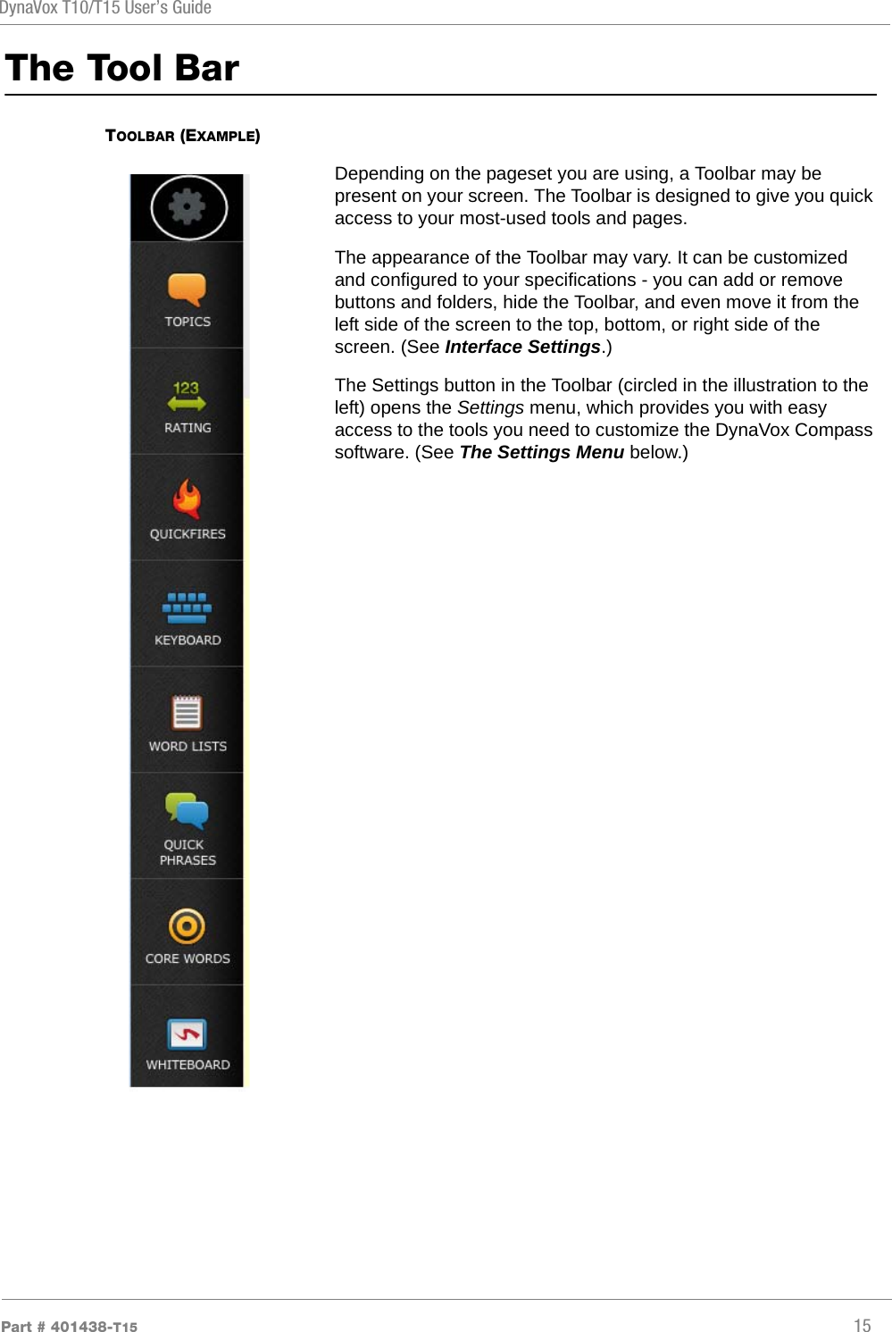 DynaVox T10/T15 User’s GuidePart # 401438-T15 15The Tool BarTOOLBAR (EXAMPLE)Depending on the pageset you are using, a Toolbar may be present on your screen. The Toolbar is designed to give you quick access to your most-used tools and pages.The appearance of the Toolbar may vary. It can be customized and configured to your specifications - you can add or remove buttons and folders, hide the Toolbar, and even move it from the left side of the screen to the top, bottom, or right side of the screen. (See Interface Settings.)The Settings button in the Toolbar (circled in the illustration to the left) opens the Settings menu, which provides you with easy access to the tools you need to customize the DynaVox Compass software. (See The Settings Menu below.)