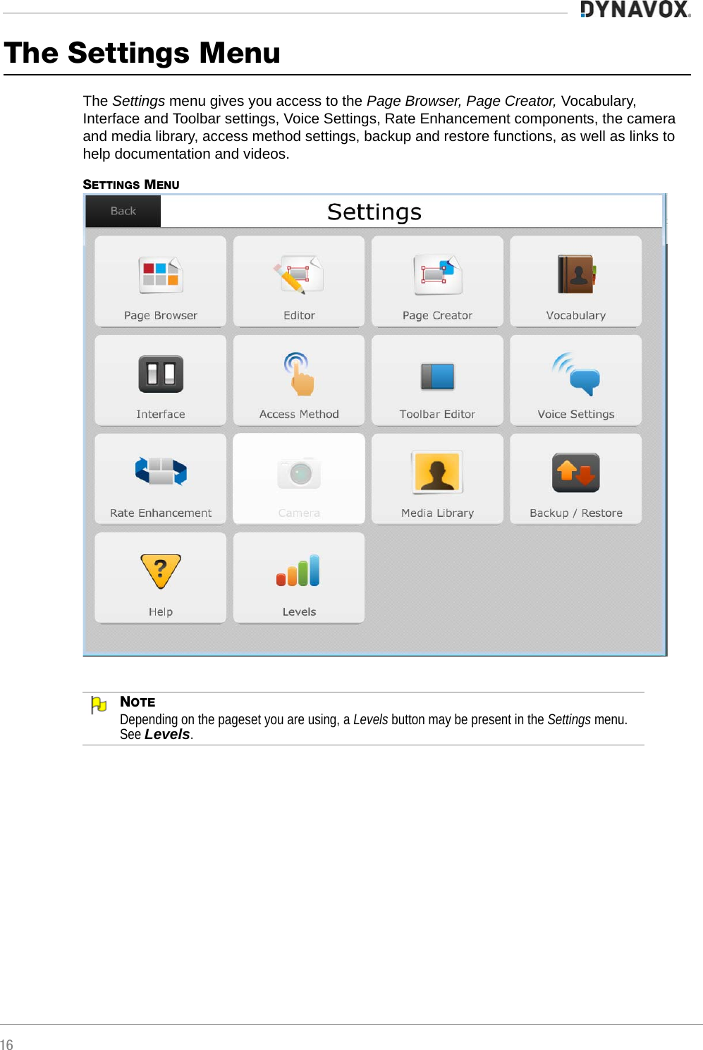 16The Settings MenuThe Settings menu gives you access to the Page Browser, Page Creator, Vocabulary, Interface and Toolbar settings, Voice Settings, Rate Enhancement components, the camera and media library, access method settings, backup and restore functions, as well as links to help documentation and videos.SETTINGS MENUNOTEDepending on the pageset you are using, a Levels button may be present in the Settings menu. See Levels.