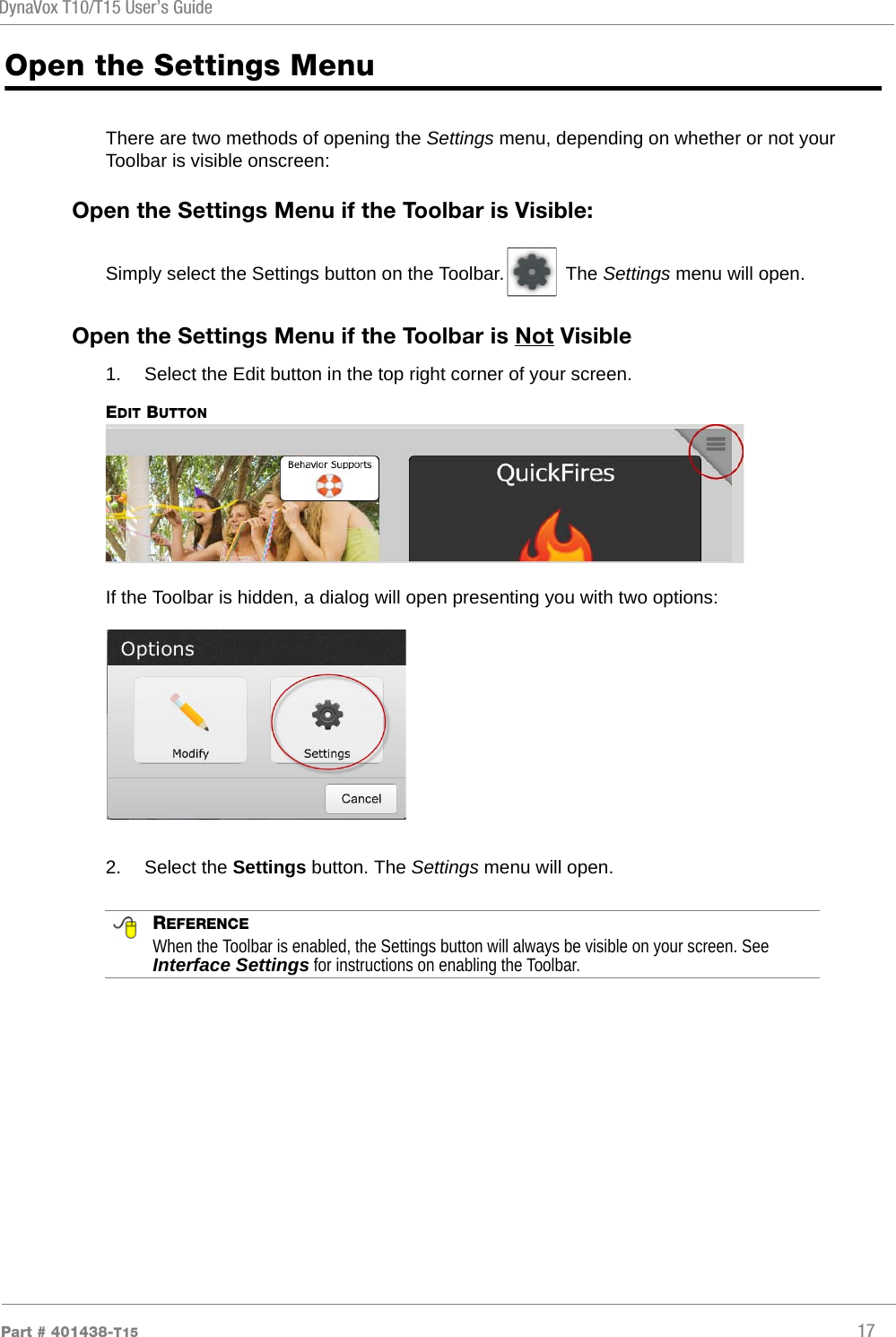 DynaVox T10/T15 User’s GuidePart # 401438-T15 17Open the Settings MenuThere are two methods of opening the Settings menu, depending on whether or not your Toolbar is visible onscreen:Open the Settings Menu if the Toolbar is Visible:Simply select the Settings button on the Toolbar.  The Settings menu will open.Open the Settings Menu if the Toolbar is Not Visible1.  Select the Edit button in the top right corner of your screen.EDIT BUTTONIf the Toolbar is hidden, a dialog will open presenting you with two options:2.  Select the Settings button. The Settings menu will open. REFERENCEWhen the Toolbar is enabled, the Settings button will always be visible on your screen. See Interface Settings for instructions on enabling the Toolbar.