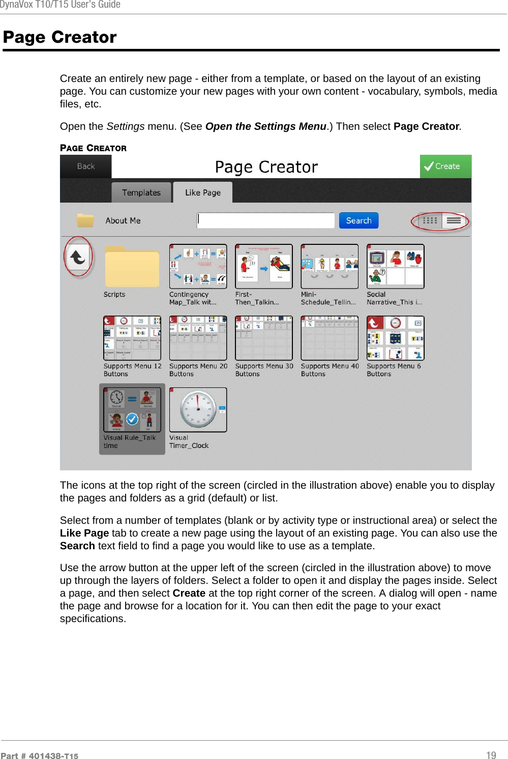 DynaVox T10/T15 User’s GuidePart # 401438-T15 19Page CreatorCreate an entirely new page - either from a template, or based on the layout of an existing page. You can customize your new pages with your own content - vocabulary, symbols, media files, etc.Open the Settings menu. (See Open the Settings Menu.) Then select Page Creator.PAGE CREATORThe icons at the top right of the screen (circled in the illustration above) enable you to display the pages and folders as a grid (default) or list.Select from a number of templates (blank or by activity type or instructional area) or select the Like Page tab to create a new page using the layout of an existing page. You can also use the Search text field to find a page you would like to use as a template.Use the arrow button at the upper left of the screen (circled in the illustration above) to move up through the layers of folders. Select a folder to open it and display the pages inside. Select a page, and then select Create at the top right corner of the screen. A dialog will open - name the page and browse for a location for it. You can then edit the page to your exact specifications.