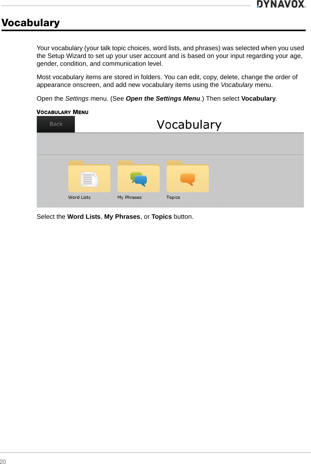 20Vocabulary Your vocabulary (your talk topic choices, word lists, and phrases) was selected when you used the Setup Wizard to set up your user account and is based on your input regarding your age, gender, condition, and communication level. Most vocabulary items are stored in folders. You can edit, copy, delete, change the order of appearance onscreen, and add new vocabulary items using the Vocabulary menu.Open the Settings menu. (See Open the Settings Menu.) Then select Vocabulary.VOCABULARY MENUSelect the Word Lists, My Phrases, or Topics button.