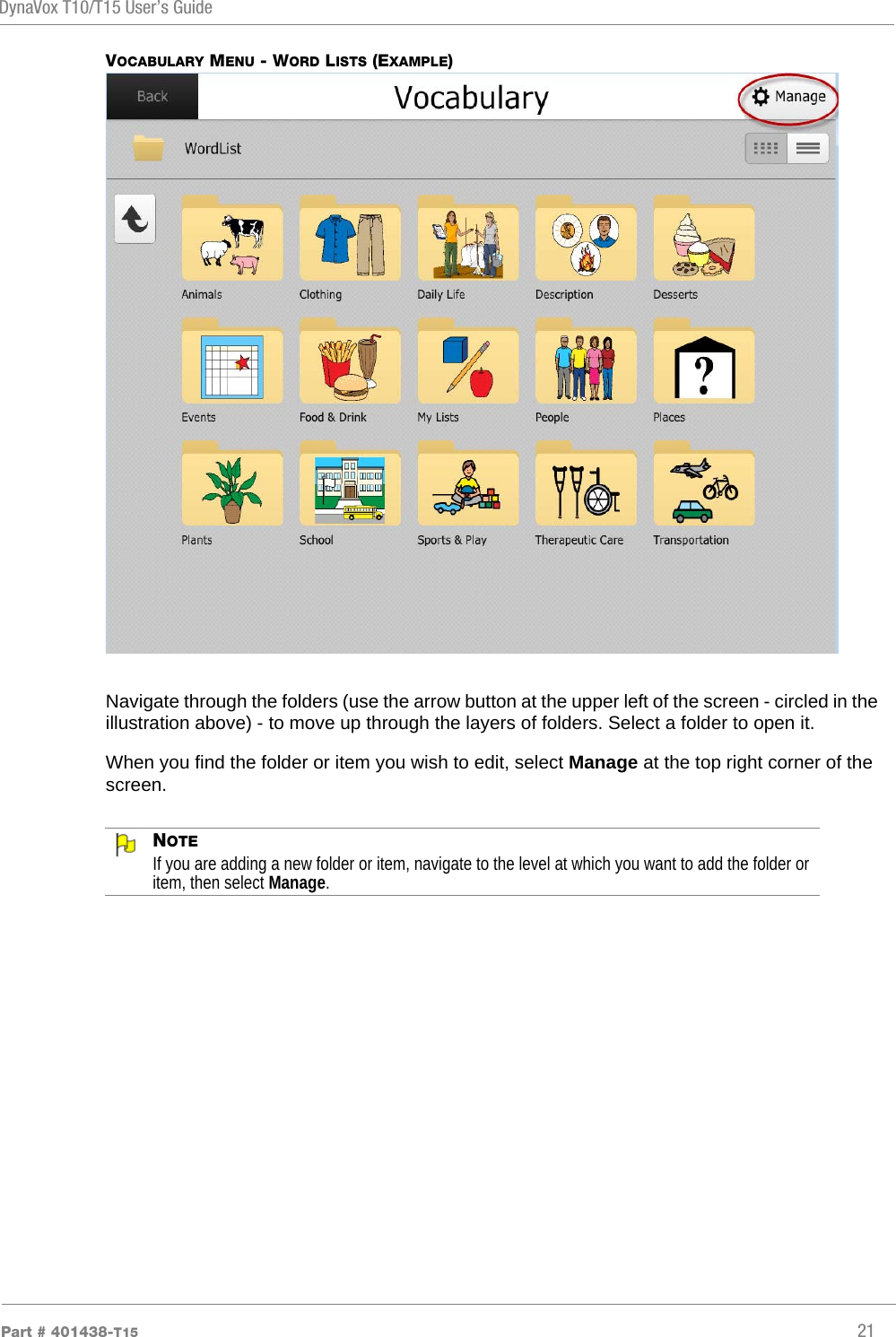 DynaVox T10/T15 User’s GuidePart # 401438-T15 21VOCABULARY MENU - WORD LISTS (EXAMPLE)Navigate through the folders (use the arrow button at the upper left of the screen - circled in the illustration above) - to move up through the layers of folders. Select a folder to open it.When you find the folder or item you wish to edit, select Manage at the top right corner of the screen. NOTEIf you are adding a new folder or item, navigate to the level at which you want to add the folder or item, then select Manage.