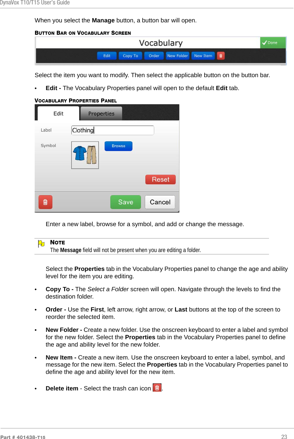 DynaVox T10/T15 User’s GuidePart # 401438-T15 23When you select the Manage button, a button bar will open.BUTTON BAR ON VOCABULARY SCREENSelect the item you want to modify. Then select the applicable button on the button bar.•Edit - The Vocabulary Properties panel will open to the default Edit tab.VOCABULARY PROPERTIES PANELEnter a new label, browse for a symbol, and add or change the message.NOTEThe Message field will not be present when you are editing a folder.Select the Properties tab in the Vocabulary Properties panel to change the age and ability level for the item you are editing.•Copy To - The Select a Folder screen will open. Navigate through the levels to find the destination folder.•Order - Use the First, left arrow, right arrow, or Last buttons at the top of the screen to reorder the selected item.•New Folder - Create a new folder. Use the onscreen keyboard to enter a label and symbol for the new folder. Select the Properties tab in the Vocabulary Properties panel to define the age and ability level for the new folder.•New Item - Create a new item. Use the onscreen keyboard to enter a label, symbol, and message for the new item. Select the Properties tab in the Vocabulary Properties panel to define the age and ability level for the new item.•Delete item - Select the trash can icon  .