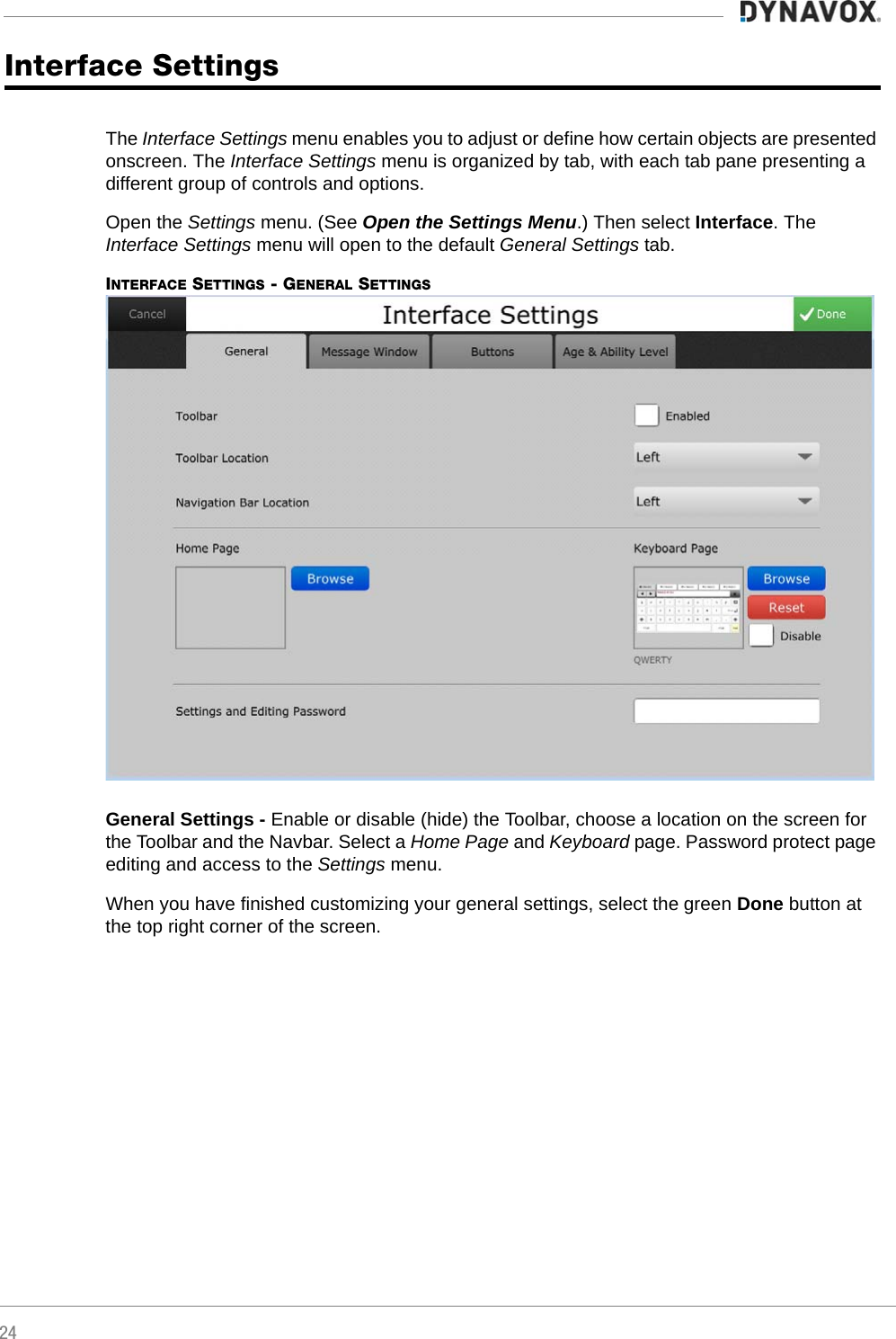 24Interface SettingsThe Interface Settings menu enables you to adjust or define how certain objects are presented onscreen. The Interface Settings menu is organized by tab, with each tab pane presenting a different group of controls and options.Open the Settings menu. (See Open the Settings Menu.) Then select Interface. The Interface Settings menu will open to the default General Settings tab.INTERFACE SETTINGS - GENERAL SETTINGSGeneral Settings - Enable or disable (hide) the Toolbar, choose a location on the screen for the Toolbar and the Navbar. Select a Home Page and Keyboard page. Password protect page editing and access to the Settings menu.When you have finished customizing your general settings, select the green Done button at the top right corner of the screen.