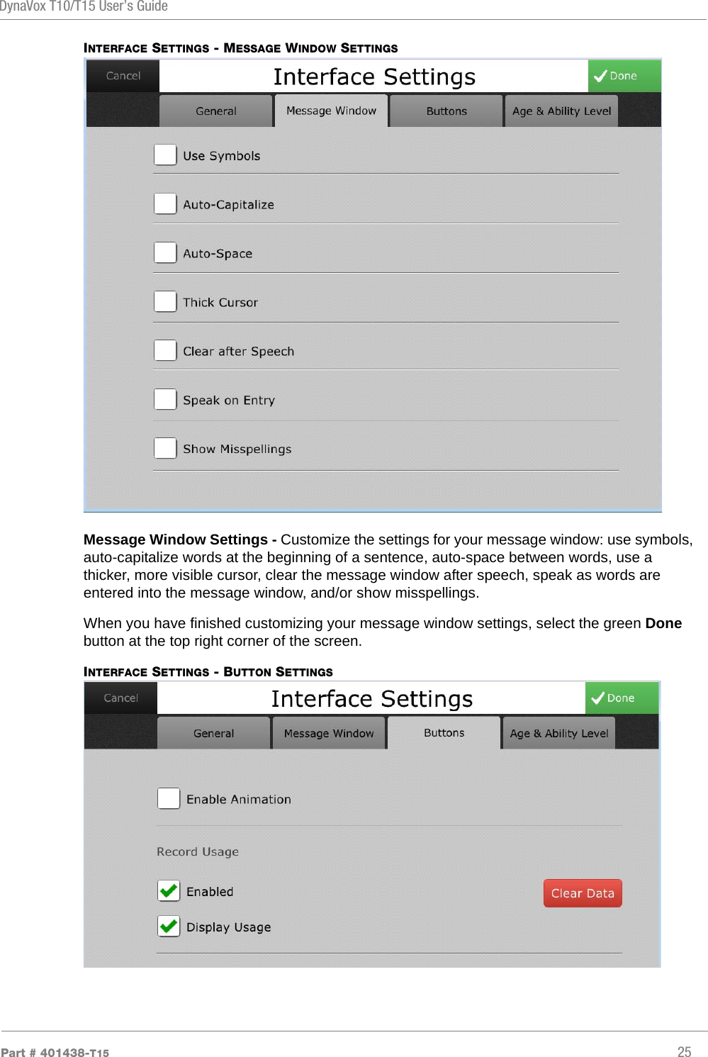 DynaVox T10/T15 User’s GuidePart # 401438-T15 25INTERFACE SETTINGS - MESSAGE WINDOW SETTINGSMessage Window Settings - Customize the settings for your message window: use symbols, auto-capitalize words at the beginning of a sentence, auto-space between words, use a thicker, more visible cursor, clear the message window after speech, speak as words are entered into the message window, and/or show misspellings.When you have finished customizing your message window settings, select the green Done button at the top right corner of the screen.INTERFACE SETTINGS - BUTTON SETTINGS