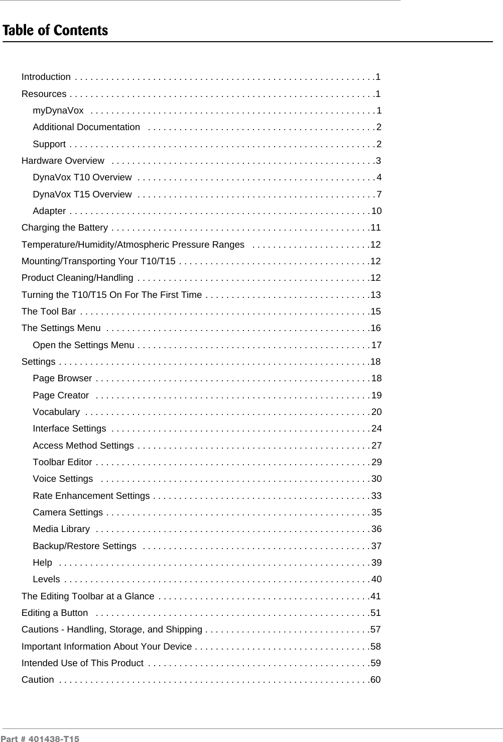 Part # 401438-T15Table of ContentsIntroduction . . . . . . . . . . . . . . . . . . . . . . . . . . . . . . . . . . . . . . . . . . . . . . . . . . . . . . . . . .1Resources . . . . . . . . . . . . . . . . . . . . . . . . . . . . . . . . . . . . . . . . . . . . . . . . . . . . . . . . . . .1myDynaVox   . . . . . . . . . . . . . . . . . . . . . . . . . . . . . . . . . . . . . . . . . . . . . . . . . . . . . . .1Additional Documentation   . . . . . . . . . . . . . . . . . . . . . . . . . . . . . . . . . . . . . . . . . . . .2Support . . . . . . . . . . . . . . . . . . . . . . . . . . . . . . . . . . . . . . . . . . . . . . . . . . . . . . . . . . .2Hardware Overview   . . . . . . . . . . . . . . . . . . . . . . . . . . . . . . . . . . . . . . . . . . . . . . . . . . .3DynaVox T10 Overview  . . . . . . . . . . . . . . . . . . . . . . . . . . . . . . . . . . . . . . . . . . . . . .4DynaVox T15 Overview  . . . . . . . . . . . . . . . . . . . . . . . . . . . . . . . . . . . . . . . . . . . . . .7Adapter . . . . . . . . . . . . . . . . . . . . . . . . . . . . . . . . . . . . . . . . . . . . . . . . . . . . . . . . . .10Charging the Battery . . . . . . . . . . . . . . . . . . . . . . . . . . . . . . . . . . . . . . . . . . . . . . . . . .11Temperature/Humidity/Atmospheric Pressure Ranges   . . . . . . . . . . . . . . . . . . . . . . .12Mounting/Transporting Your T10/T15 . . . . . . . . . . . . . . . . . . . . . . . . . . . . . . . . . . . . .12Product Cleaning/Handling . . . . . . . . . . . . . . . . . . . . . . . . . . . . . . . . . . . . . . . . . . . . .12Turning the T10/T15 On For The First Time . . . . . . . . . . . . . . . . . . . . . . . . . . . . . . . .13The Tool Bar . . . . . . . . . . . . . . . . . . . . . . . . . . . . . . . . . . . . . . . . . . . . . . . . . . . . . . . .15The Settings Menu  . . . . . . . . . . . . . . . . . . . . . . . . . . . . . . . . . . . . . . . . . . . . . . . . . . .16Open the Settings Menu . . . . . . . . . . . . . . . . . . . . . . . . . . . . . . . . . . . . . . . . . . . . .17Settings . . . . . . . . . . . . . . . . . . . . . . . . . . . . . . . . . . . . . . . . . . . . . . . . . . . . . . . . . . . .18Page Browser . . . . . . . . . . . . . . . . . . . . . . . . . . . . . . . . . . . . . . . . . . . . . . . . . . . . . 18Page Creator   . . . . . . . . . . . . . . . . . . . . . . . . . . . . . . . . . . . . . . . . . . . . . . . . . . . . .19Vocabulary  . . . . . . . . . . . . . . . . . . . . . . . . . . . . . . . . . . . . . . . . . . . . . . . . . . . . . . .20Interface Settings  . . . . . . . . . . . . . . . . . . . . . . . . . . . . . . . . . . . . . . . . . . . . . . . . . .24Access Method Settings . . . . . . . . . . . . . . . . . . . . . . . . . . . . . . . . . . . . . . . . . . . . . 27Toolbar Editor . . . . . . . . . . . . . . . . . . . . . . . . . . . . . . . . . . . . . . . . . . . . . . . . . . . . . 29Voice Settings   . . . . . . . . . . . . . . . . . . . . . . . . . . . . . . . . . . . . . . . . . . . . . . . . . . . .30Rate Enhancement Settings . . . . . . . . . . . . . . . . . . . . . . . . . . . . . . . . . . . . . . . . . .33Camera Settings . . . . . . . . . . . . . . . . . . . . . . . . . . . . . . . . . . . . . . . . . . . . . . . . . . . 35Media Library  . . . . . . . . . . . . . . . . . . . . . . . . . . . . . . . . . . . . . . . . . . . . . . . . . . . . .36Backup/Restore Settings  . . . . . . . . . . . . . . . . . . . . . . . . . . . . . . . . . . . . . . . . . . . .37Help   . . . . . . . . . . . . . . . . . . . . . . . . . . . . . . . . . . . . . . . . . . . . . . . . . . . . . . . . . . . .39Levels  . . . . . . . . . . . . . . . . . . . . . . . . . . . . . . . . . . . . . . . . . . . . . . . . . . . . . . . . . . .40The Editing Toolbar at a Glance . . . . . . . . . . . . . . . . . . . . . . . . . . . . . . . . . . . . . . . . .41Editing a Button   . . . . . . . . . . . . . . . . . . . . . . . . . . . . . . . . . . . . . . . . . . . . . . . . . . . . .51Cautions - Handling, Storage, and Shipping . . . . . . . . . . . . . . . . . . . . . . . . . . . . . . . .57Important Information About Your Device . . . . . . . . . . . . . . . . . . . . . . . . . . . . . . . . . .58Intended Use of This Product  . . . . . . . . . . . . . . . . . . . . . . . . . . . . . . . . . . . . . . . . . . .59Caution  . . . . . . . . . . . . . . . . . . . . . . . . . . . . . . . . . . . . . . . . . . . . . . . . . . . . . . . . . . . .60