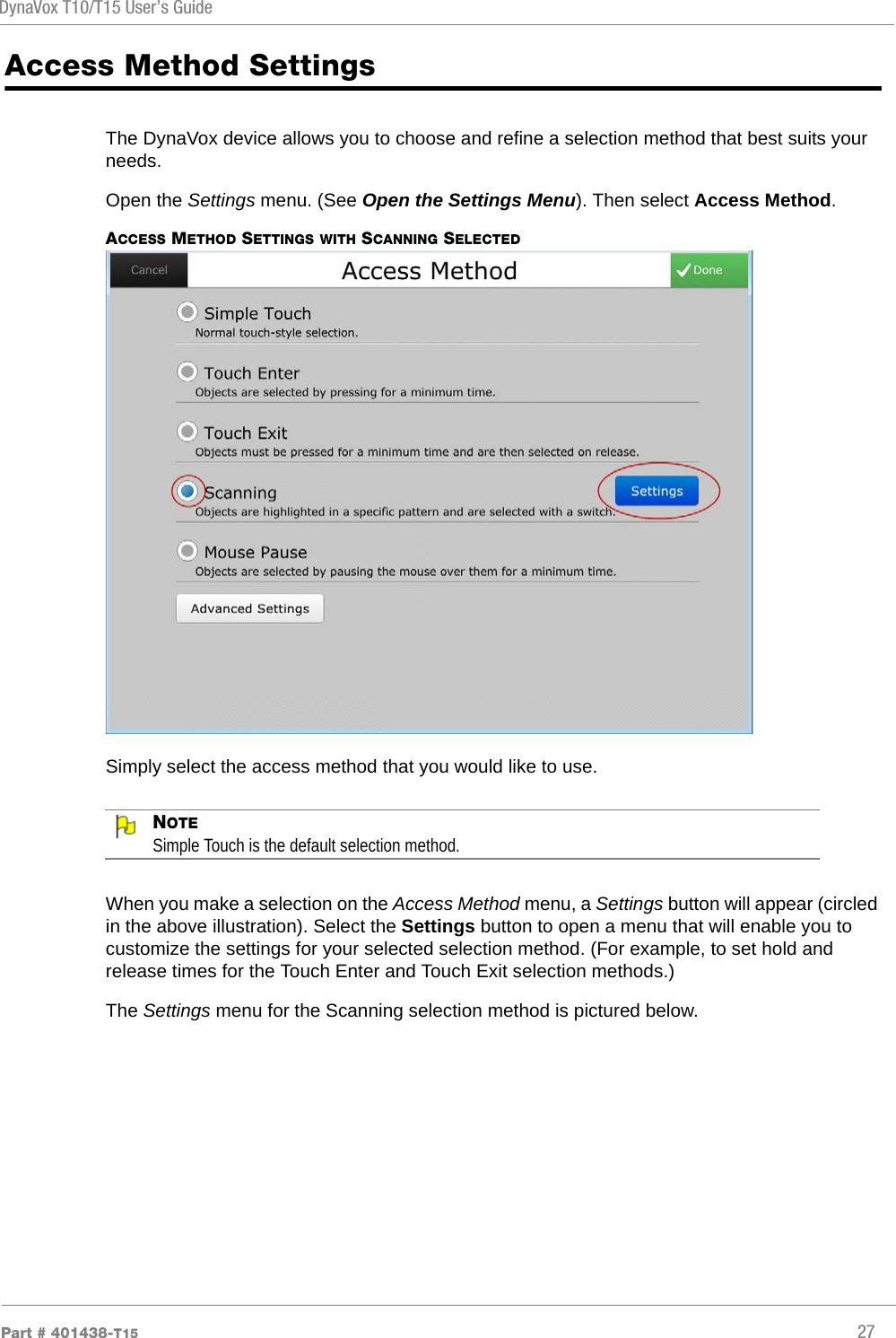 DynaVox T10/T15 User’s GuidePart # 401438-T15 27Access Method SettingsThe DynaVox device allows you to choose and refine a selection method that best suits your needs. Open the Settings menu. (See Open the Settings Menu). Then select Access Method.ACCESS METHOD SETTINGS WITH SCANNING SELECTEDSimply select the access method that you would like to use. NOTESimple Touch is the default selection method.When you make a selection on the Access Method menu, a Settings button will appear (circled in the above illustration). Select the Settings button to open a menu that will enable you to customize the settings for your selected selection method. (For example, to set hold and release times for the Touch Enter and Touch Exit selection methods.) The Settings menu for the Scanning selection method is pictured below.