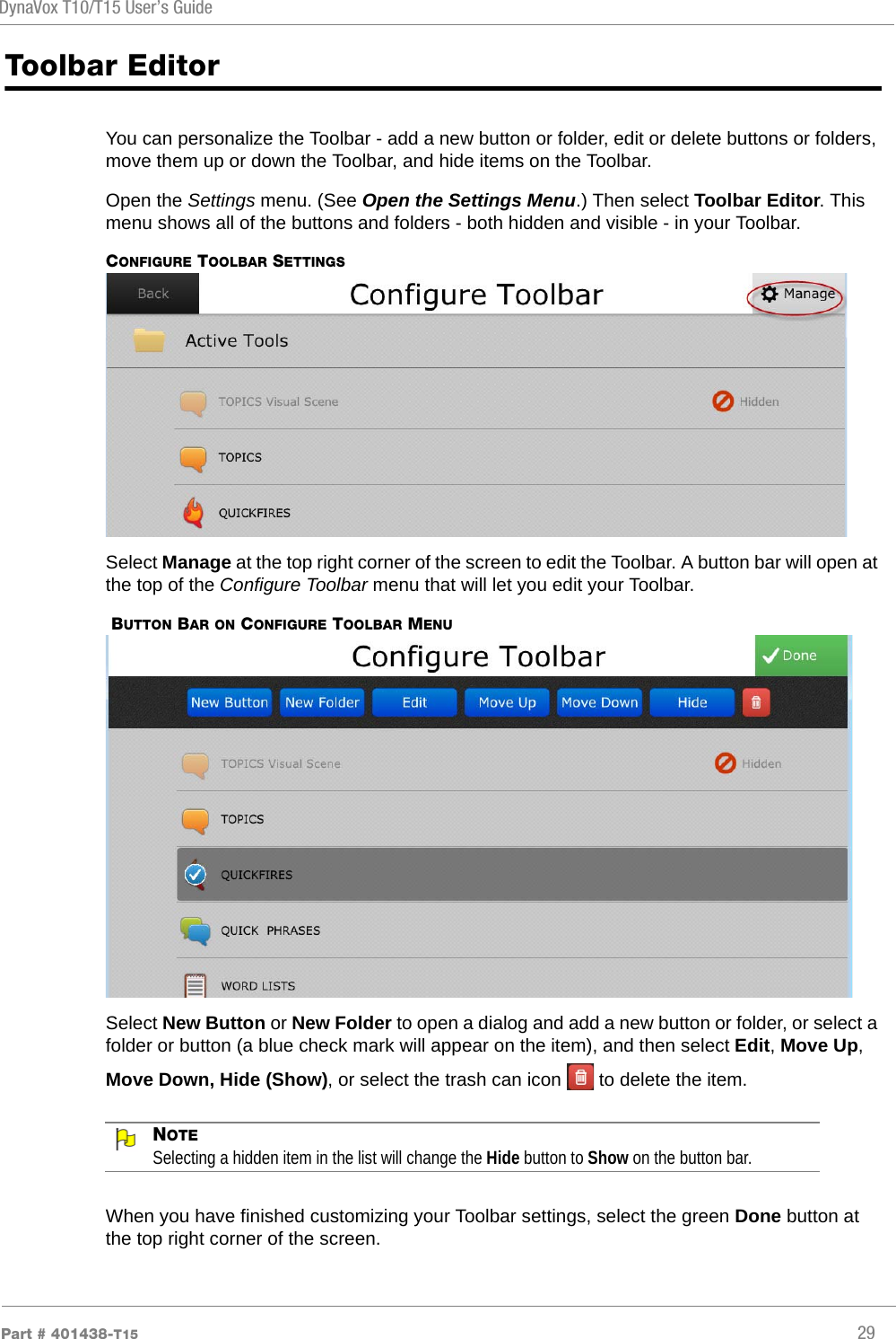 DynaVox T10/T15 User’s GuidePart # 401438-T15 29Toolbar EditorYou can personalize the Toolbar - add a new button or folder, edit or delete buttons or folders, move them up or down the Toolbar, and hide items on the Toolbar.Open the Settings menu. (See Open the Settings Menu.) Then select Toolbar Editor. This menu shows all of the buttons and folders - both hidden and visible - in your Toolbar.CONFIGURE TOOLBAR SETTINGSSelect Manage at the top right corner of the screen to edit the Toolbar. A button bar will open at the top of the Configure Toolbar menu that will let you edit your Toolbar. BUTTON BAR ON CONFIGURE TOOLBAR MENUSelect New Button or New Folder to open a dialog and add a new button or folder, or select a folder or button (a blue check mark will appear on the item), and then select Edit, Move Up, Move Down, Hide (Show), or select the trash can icon   to delete the item.NOTESelecting a hidden item in the list will change the Hide button to Show on the button bar.When you have finished customizing your Toolbar settings, select the green Done button at the top right corner of the screen.