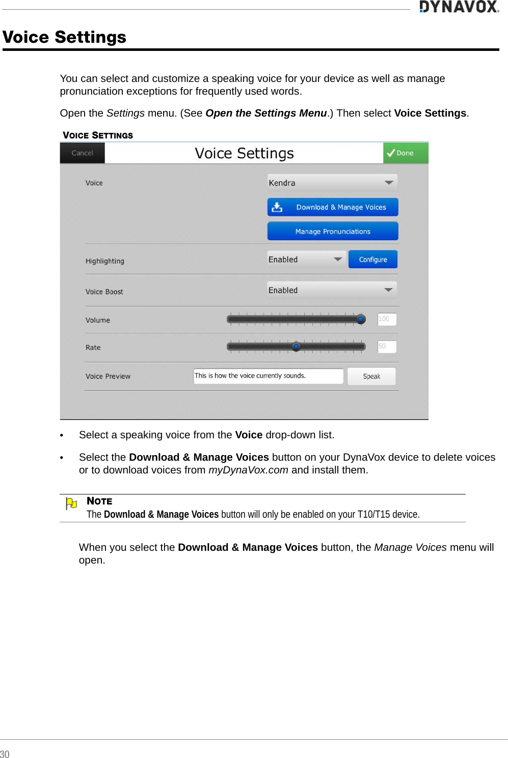 30Voice SettingsYou can select and customize a speaking voice for your device as well as manage pronunciation exceptions for frequently used words.Open the Settings menu. (See Open the Settings Menu.) Then select Voice Settings. VOICE SETTINGS•Select a speaking voice from the Voice drop-down list.•Select the Download &amp; Manage Voices button on your DynaVox device to delete voices or to download voices from myDynaVox.com and install them.NOTEThe Download &amp; Manage Voices button will only be enabled on your T10/T15 device.When you select the Download &amp; Manage Voices button, the Manage Voices menu will open. 