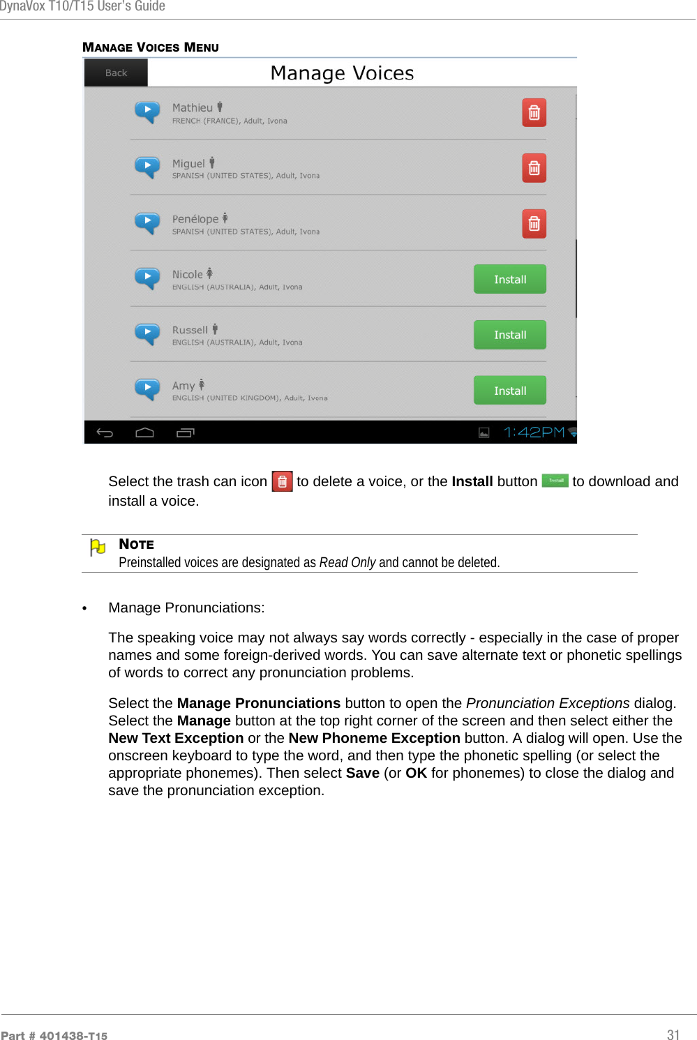 DynaVox T10/T15 User’s GuidePart # 401438-T15 31MANAGE VOICES MENUSelect the trash can icon   to delete a voice, or the Install button   to download and install a voice.NOTEPreinstalled voices are designated as Read Only and cannot be deleted.•Manage Pronunciations:The speaking voice may not always say words correctly - especially in the case of proper names and some foreign-derived words. You can save alternate text or phonetic spellings of words to correct any pronunciation problems.Select the Manage Pronunciations button to open the Pronunciation Exceptions dialog. Select the Manage button at the top right corner of the screen and then select either the New Text Exception or the New Phoneme Exception button. A dialog will open. Use the onscreen keyboard to type the word, and then type the phonetic spelling (or select the appropriate phonemes). Then select Save (or OK for phonemes) to close the dialog and save the pronunciation exception.