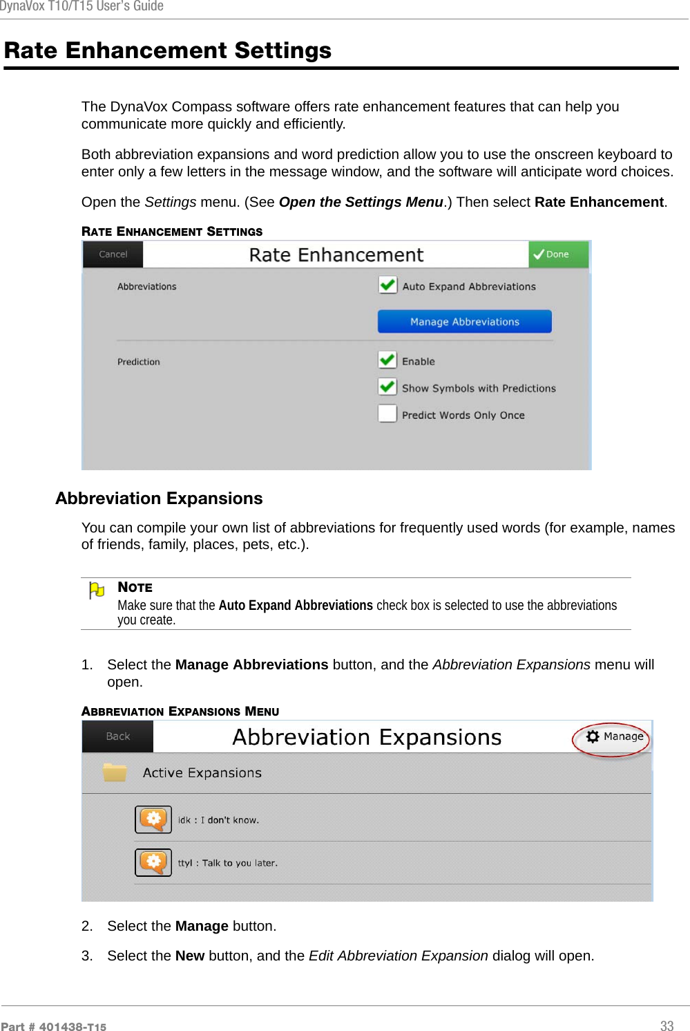 DynaVox T10/T15 User’s GuidePart # 401438-T15 33Rate Enhancement SettingsThe DynaVox Compass software offers rate enhancement features that can help you communicate more quickly and efficiently.Both abbreviation expansions and word prediction allow you to use the onscreen keyboard to enter only a few letters in the message window, and the software will anticipate word choices.Open the Settings menu. (See Open the Settings Menu.) Then select Rate Enhancement.RATE ENHANCEMENT SETTINGSAbbreviation ExpansionsYou can compile your own list of abbreviations for frequently used words (for example, names of friends, family, places, pets, etc.). NOTEMake sure that the Auto Expand Abbreviations check box is selected to use the abbreviations you create.1. Select the Manage Abbreviations button, and the Abbreviation Expansions menu will open.ABBREVIATION EXPANSIONS MENU2. Select the Manage button.3. Select the New button, and the Edit Abbreviation Expansion dialog will open.