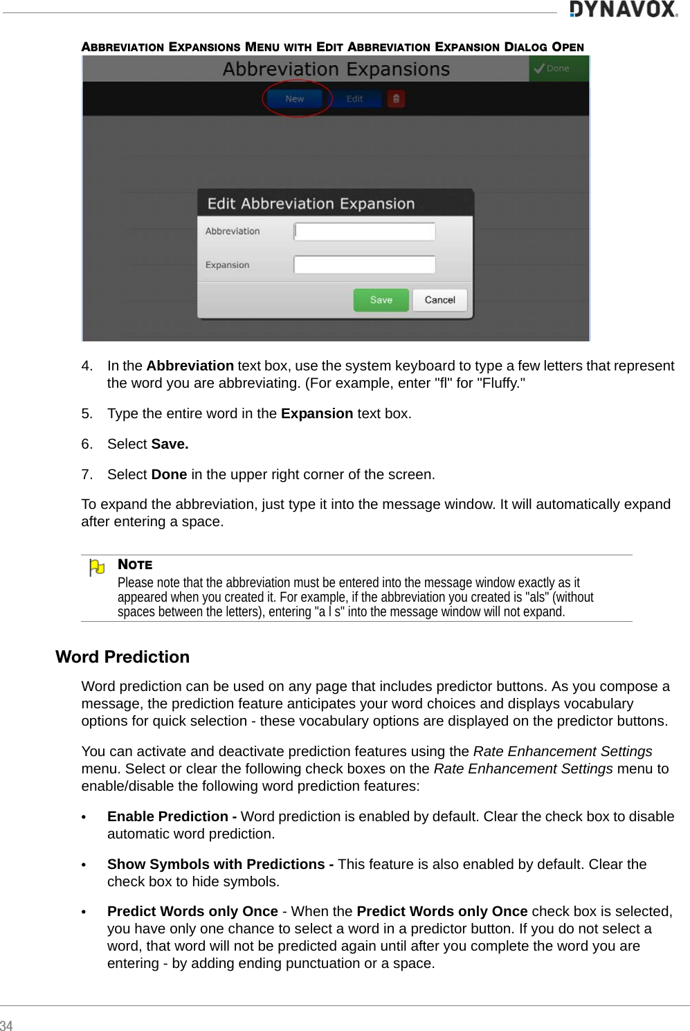 34ABBREVIATION EXPANSIONS MENU WITH EDIT ABBREVIATION EXPANSION DIALOG OPEN4. In the Abbreviation text box, use the system keyboard to type a few letters that represent the word you are abbreviating. (For example, enter &quot;fl&quot; for &quot;Fluffy.&quot;5. Type the entire word in the Expansion text box.6. Select Save.7. Select Done in the upper right corner of the screen.To expand the abbreviation, just type it into the message window. It will automatically expand after entering a space.NOTEPlease note that the abbreviation must be entered into the message window exactly as it appeared when you created it. For example, if the abbreviation you created is &quot;als&quot; (without spaces between the letters), entering &quot;a l s&quot; into the message window will not expand.Word PredictionWord prediction can be used on any page that includes predictor buttons. As you compose a message, the prediction feature anticipates your word choices and displays vocabulary options for quick selection - these vocabulary options are displayed on the predictor buttons.You can activate and deactivate prediction features using the Rate Enhancement Settings menu. Select or clear the following check boxes on the Rate Enhancement Settings menu to enable/disable the following word prediction features:•Enable Prediction - Word prediction is enabled by default. Clear the check box to disable automatic word prediction.•Show Symbols with Predictions - This feature is also enabled by default. Clear the check box to hide symbols.•Predict Words only Once - When the Predict Words only Once check box is selected, you have only one chance to select a word in a predictor button. If you do not select a word, that word will not be predicted again until after you complete the word you are entering - by adding ending punctuation or a space.