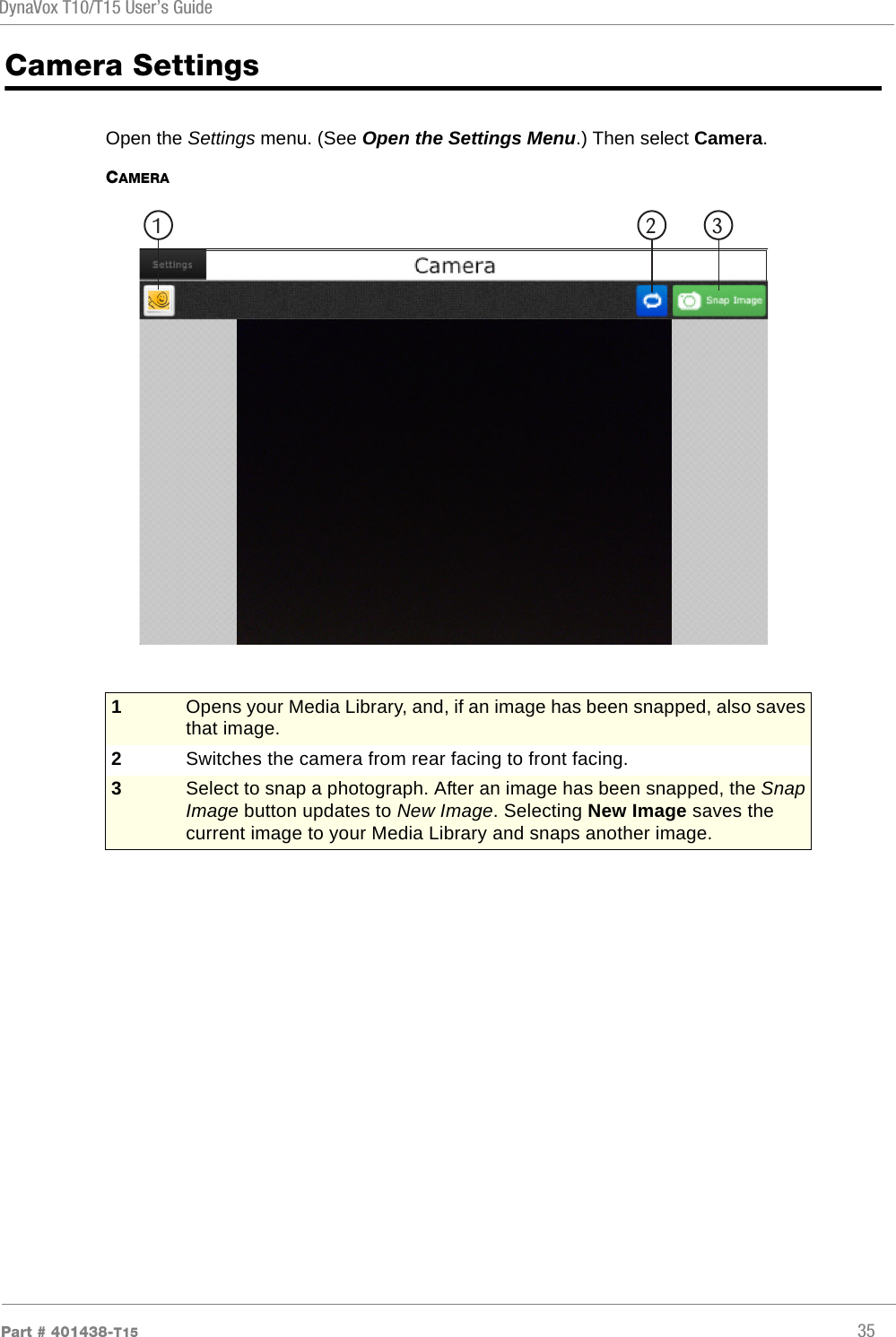 DynaVox T10/T15 User’s GuidePart # 401438-T15 35Camera SettingsOpen the Settings menu. (See Open the Settings Menu.) Then select Camera.CAMERA1Opens your Media Library, and, if an image has been snapped, also saves that image.2Switches the camera from rear facing to front facing.3Select to snap a photograph. After an image has been snapped, the Snap Image button updates to New Image. Selecting New Image saves the current image to your Media Library and snaps another image.1 2 3