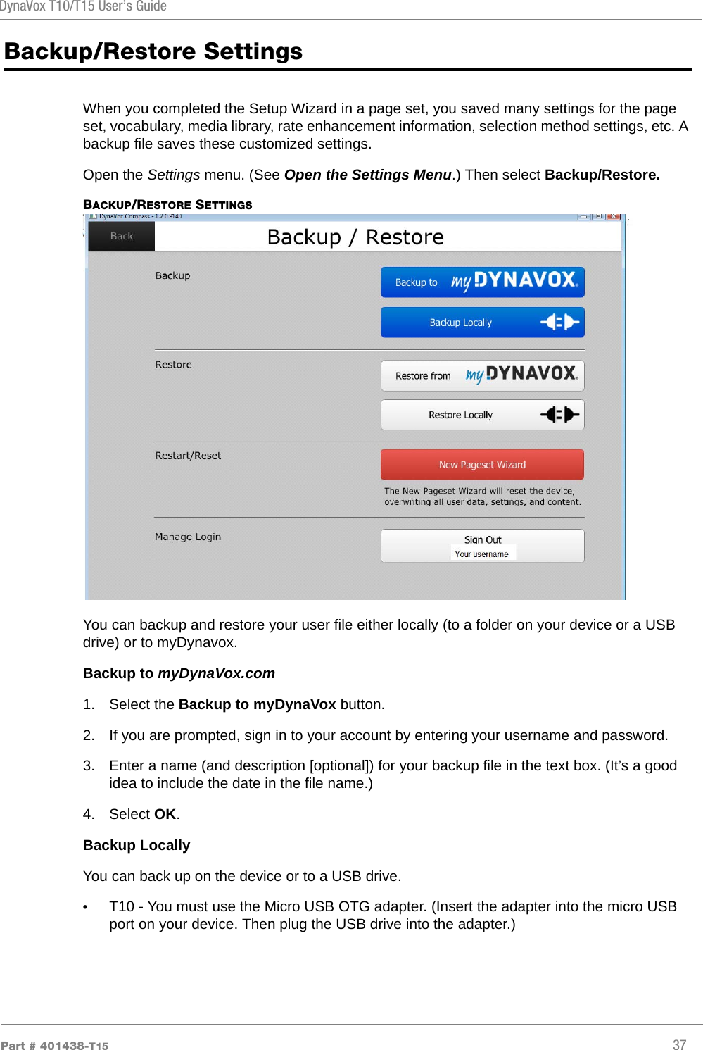 DynaVox T10/T15 User’s GuidePart # 401438-T15 37Backup/Restore SettingsWhen you completed the Setup Wizard in a page set, you saved many settings for the page set, vocabulary, media library, rate enhancement information, selection method settings, etc. A backup file saves these customized settings.Open the Settings menu. (See Open the Settings Menu.) Then select Backup/Restore.BACKUP/RESTORE SETTINGSYou can backup and restore your user file either locally (to a folder on your device or a USB drive) or to myDynavox.Backup to myDynaVox.com1. Select the Backup to myDynaVox button.2. If you are prompted, sign in to your account by entering your username and password.3. Enter a name (and description [optional]) for your backup file in the text box. (It’s a good idea to include the date in the file name.)4. Select OK.Backup LocallyYou can back up on the device or to a USB drive. •T10 - You must use the Micro USB OTG adapter. (Insert the adapter into the micro USB port on your device. Then plug the USB drive into the adapter.)