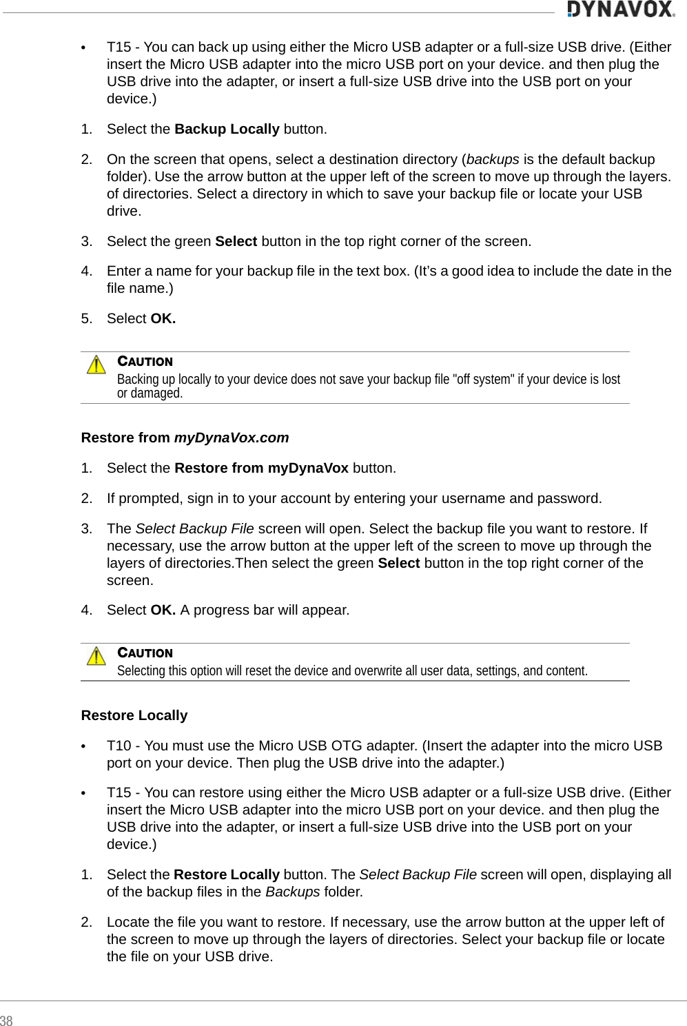38•T15 - You can back up using either the Micro USB adapter or a full-size USB drive. (Either insert the Micro USB adapter into the micro USB port on your device. and then plug the USB drive into the adapter, or insert a full-size USB drive into the USB port on your device.)1. Select the Backup Locally button. 2. On the screen that opens, select a destination directory (backups is the default backup folder). Use the arrow button at the upper left of the screen to move up through the layers. of directories. Select a directory in which to save your backup file or locate your USB drive.3. Select the green Select button in the top right corner of the screen.4. Enter a name for your backup file in the text box. (It’s a good idea to include the date in the file name.)5. Select OK.CAUTIONBacking up locally to your device does not save your backup file &quot;off system&quot; if your device is lost or damaged.Restore from myDynaVox.com1. Select the Restore from myDynaVox button.2. If prompted, sign in to your account by entering your username and password.3. The Select Backup File screen will open. Select the backup file you want to restore. If necessary, use the arrow button at the upper left of the screen to move up through the layers of directories.Then select the green Select button in the top right corner of the screen.4. Select OK. A progress bar will appear.CAUTIONSelecting this option will reset the device and overwrite all user data, settings, and content.Restore Locally  •T10 - You must use the Micro USB OTG adapter. (Insert the adapter into the micro USB port on your device. Then plug the USB drive into the adapter.)•T15 - You can restore using either the Micro USB adapter or a full-size USB drive. (Either insert the Micro USB adapter into the micro USB port on your device. and then plug the USB drive into the adapter, or insert a full-size USB drive into the USB port on your device.)1. Select the Restore Locally button. The Select Backup File screen will open, displaying all of the backup files in the Backups folder. 2. Locate the file you want to restore. If necessary, use the arrow button at the upper left of the screen to move up through the layers of directories. Select your backup file or locate the file on your USB drive.