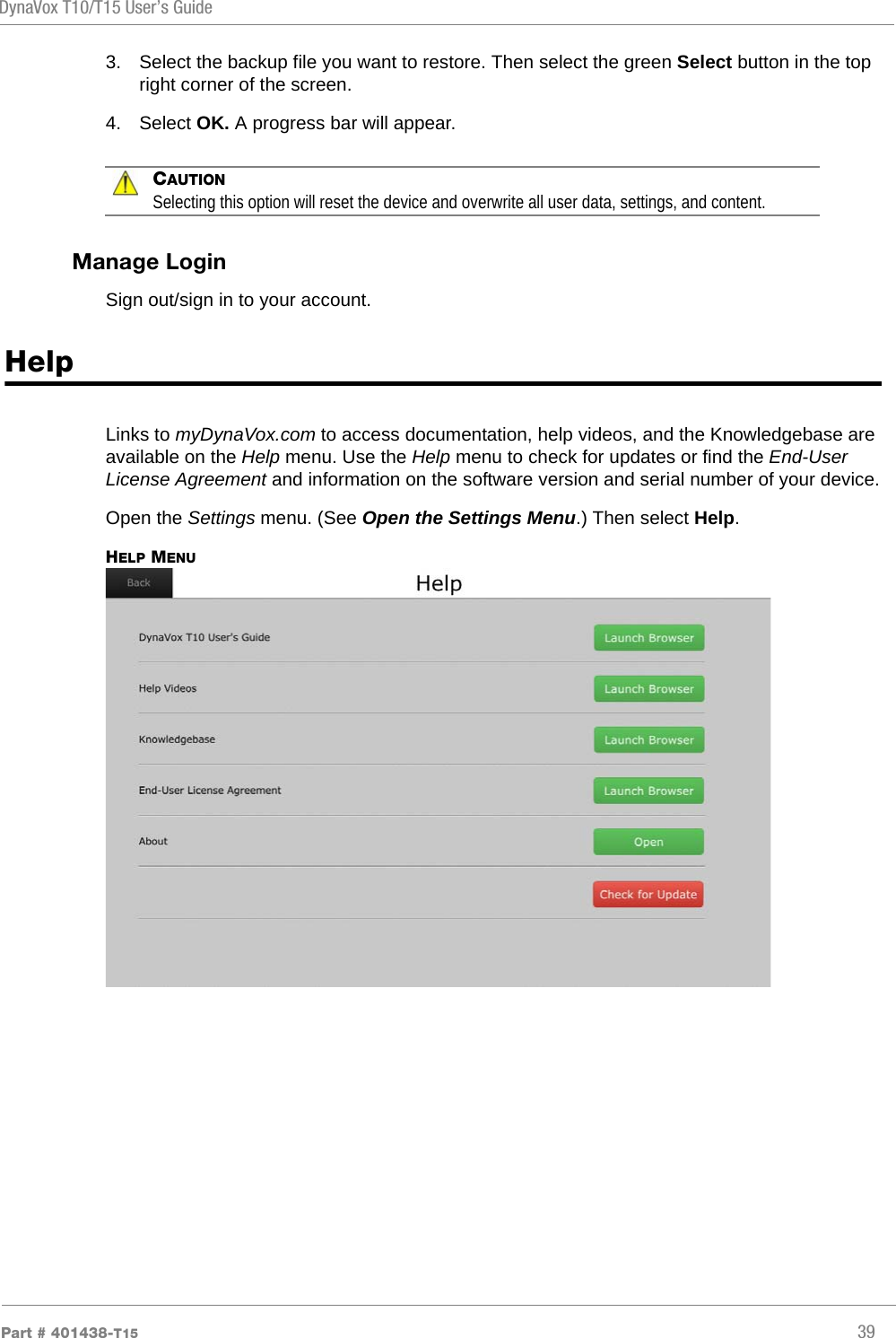 DynaVox T10/T15 User’s GuidePart # 401438-T15 393. Select the backup file you want to restore. Then select the green Select button in the top right corner of the screen.4. Select OK. A progress bar will appear.CAUTIONSelecting this option will reset the device and overwrite all user data, settings, and content.Manage LoginSign out/sign in to your account.HelpLinks to myDynaVox.com to access documentation, help videos, and the Knowledgebase are available on the Help menu. Use the Help menu to check for updates or find the End-User License Agreement and information on the software version and serial number of your device.Open the Settings menu. (See Open the Settings Menu.) Then select Help.HELP MENU