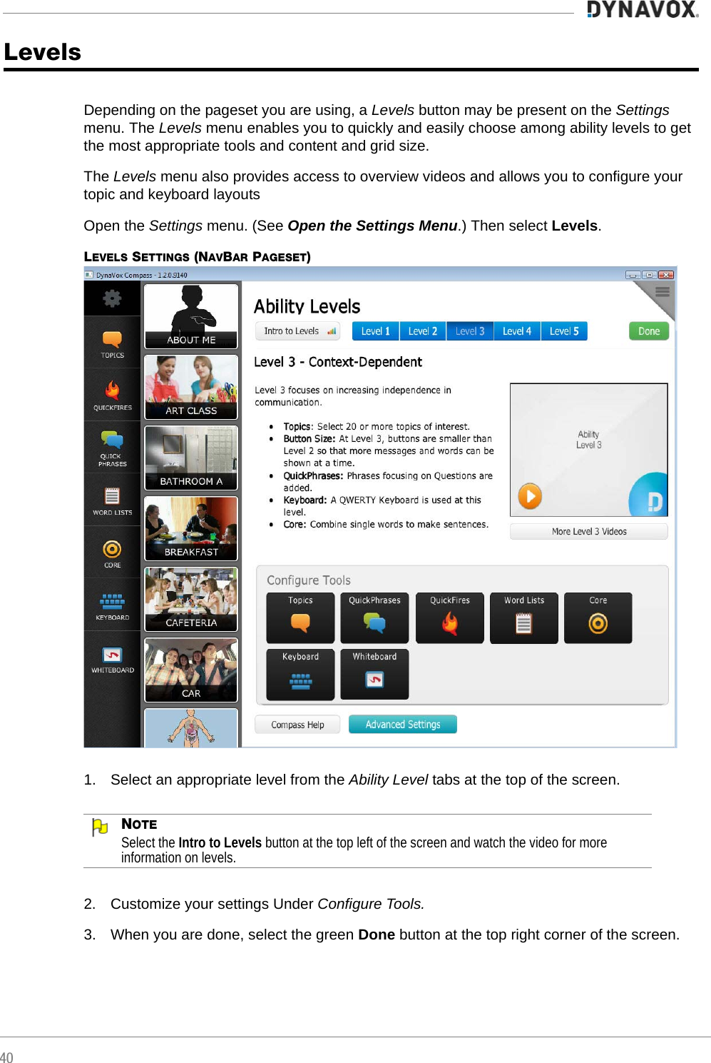 40LevelsDepending on the pageset you are using, a Levels button may be present on the Settings menu. The Levels menu enables you to quickly and easily choose among ability levels to get the most appropriate tools and content and grid size.The Levels menu also provides access to overview videos and allows you to configure your topic and keyboard layoutsOpen the Settings menu. (See Open the Settings Menu.) Then select Levels.LEVELS SETTINGS (NAVBAR PAGESET)1. Select an appropriate level from the Ability Level tabs at the top of the screen.NOTESelect the Intro to Levels button at the top left of the screen and watch the video for more information on levels.2. Customize your settings Under Configure Tools. 3. When you are done, select the green Done button at the top right corner of the screen.