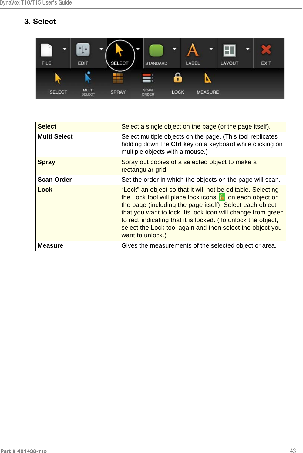 DynaVox T10/T15 User’s GuidePart # 401438-T15 433. SelectSelect Select a single object on the page (or the page itself).Multi Select Select multiple objects on the page. (This tool replicates holding down the Ctrl key on a keyboard while clicking on multiple objects with a mouse.)Spray Spray out copies of a selected object to make a rectangular grid.Scan Order Set the order in which the objects on the page will scan.Lock “Lock” an object so that it will not be editable. Selecting the Lock tool will place lock icons   on each object on the page (including the page itself). Select each object that you want to lock. Its lock icon will change from green to red, indicating that it is locked. (To unlock the object, select the Lock tool again and then select the object you want to unlock.)Measure Gives the measurements of the selected object or area.