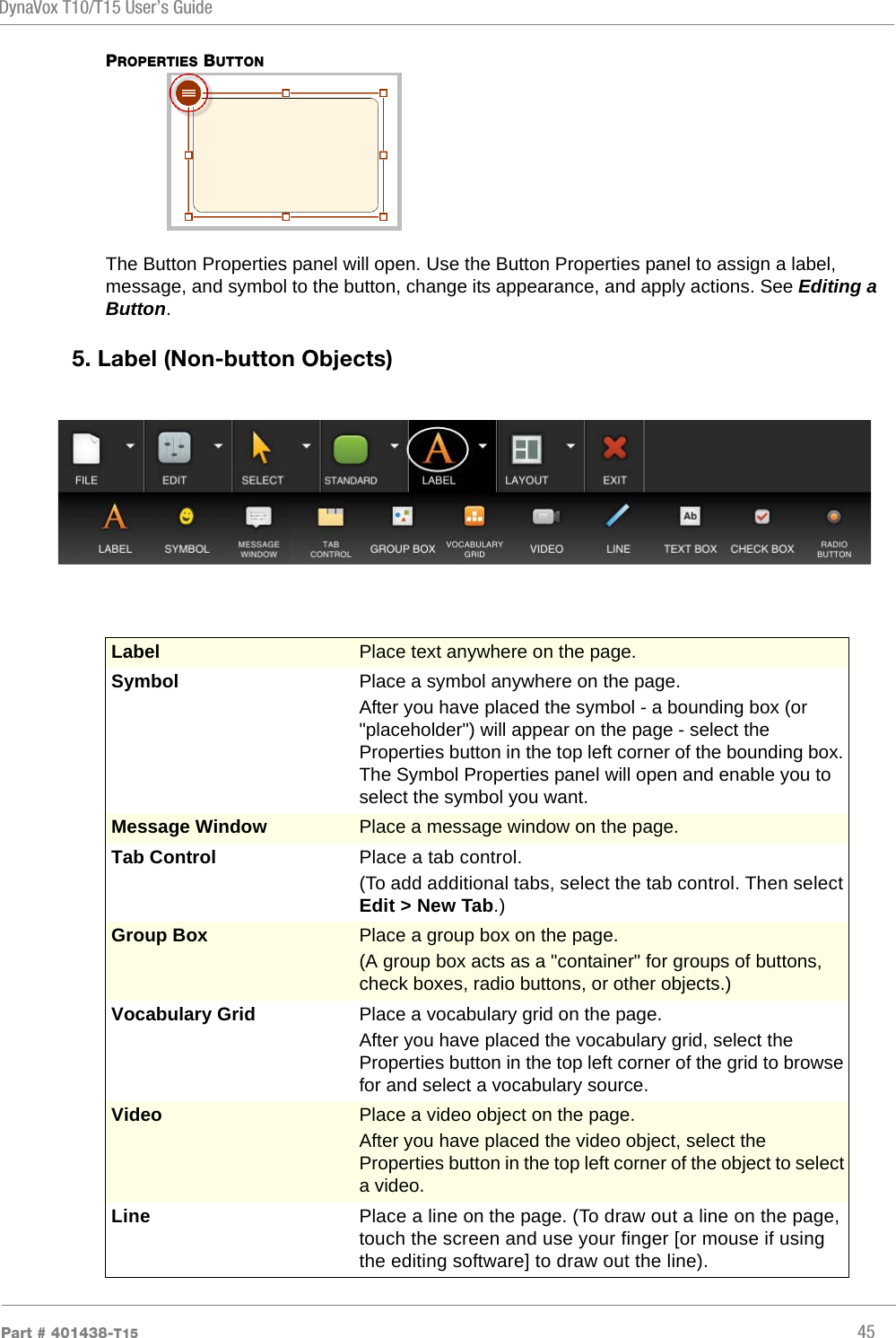 DynaVox T10/T15 User’s GuidePart # 401438-T15 45PROPERTIES BUTTONThe Button Properties panel will open. Use the Button Properties panel to assign a label, message, and symbol to the button, change its appearance, and apply actions. See Editing a Button.5. Label (Non-button Objects)Label  Place text anywhere on the page. Symbol Place a symbol anywhere on the page. After you have placed the symbol - a bounding box (or &quot;placeholder&quot;) will appear on the page - select the Properties button in the top left corner of the bounding box. The Symbol Properties panel will open and enable you to select the symbol you want.Message Window Place a message window on the page.Tab Control Place a tab control. (To add additional tabs, select the tab control. Then select Edit &gt; New Tab.)Group Box Place a group box on the page. (A group box acts as a &quot;container&quot; for groups of buttons, check boxes, radio buttons, or other objects.)Vocabulary Grid Place a vocabulary grid on the page. After you have placed the vocabulary grid, select the Properties button in the top left corner of the grid to browse for and select a vocabulary source.Video Place a video object on the page. After you have placed the video object, select the Properties button in the top left corner of the object to select a video.Line Place a line on the page. (To draw out a line on the page, touch the screen and use your finger [or mouse if using the editing software] to draw out the line).