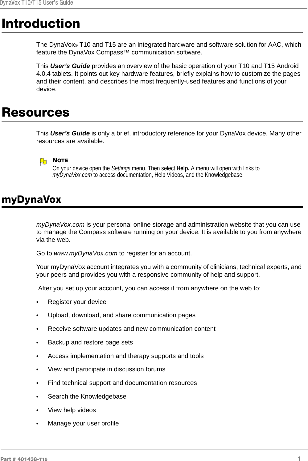 DynaVox T10/T15 User’s GuidePart # 401438-T15 1IntroductionThe DynaVox® T10 and T15 are an integrated hardware and software solution for AAC, which feature the DynaVox Compass™ communication software.This User’s Guide provides an overview of the basic operation of your T10 and T15 Android 4.0.4 tablets. It points out key hardware features, briefly explains how to customize the pages and their content, and describes the most frequently-used features and functions of your device.ResourcesThis User’s Guide is only a brief, introductory reference for your DynaVox device. Many other resources are available.NOTEOn your device open the Settings menu. Then select Help. A menu will open with links to myDynaVox.com to access documentation, Help Videos, and the Knowledgebase.myDynaVoxmyDynaVox.com is your personal online storage and administration website that you can use to manage the Compass software running on your device. It is available to you from anywhere via the web.Go to www.myDynaVox.com to register for an account.Your myDynaVox account integrates you with a community of clinicians, technical experts, and your peers and provides you with a responsive community of help and support. After you set up your account, you can access it from anywhere on the web to:•Register your device•Upload, download, and share communication pages•Receive software updates and new communication content•Backup and restore page sets•Access implementation and therapy supports and tools•View and participate in discussion forums•Find technical support and documentation resources•Search the Knowledgebase•View help videos•Manage your user profile