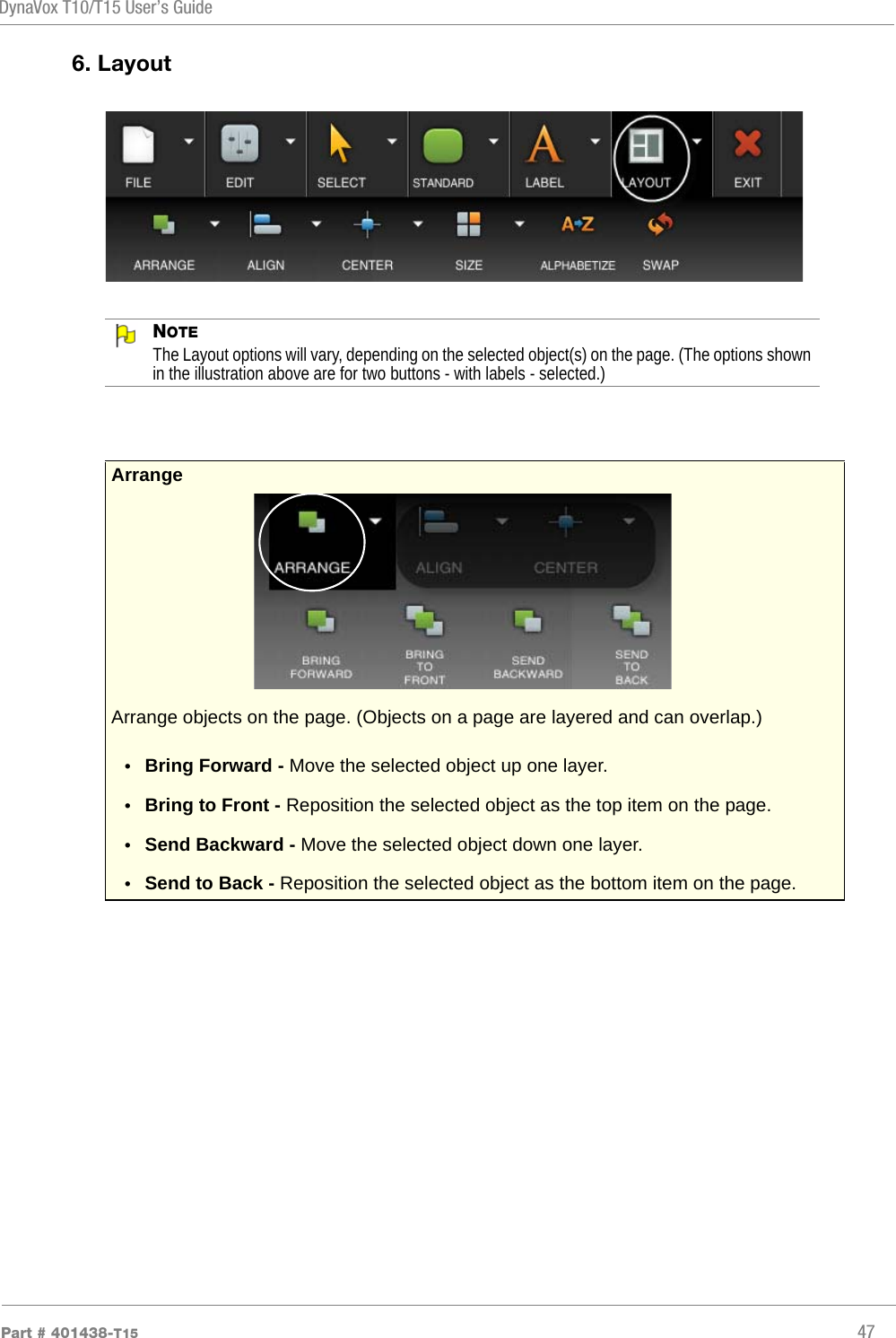 DynaVox T10/T15 User’s GuidePart # 401438-T15 476. LayoutNOTEThe Layout options will vary, depending on the selected object(s) on the page. (The options shown in the illustration above are for two buttons - with labels - selected.)ArrangeArrange objects on the page. (Objects on a page are layered and can overlap.)•Bring Forward - Move the selected object up one layer.•Bring to Front - Reposition the selected object as the top item on the page.•Send Backward - Move the selected object down one layer.•Send to Back - Reposition the selected object as the bottom item on the page.