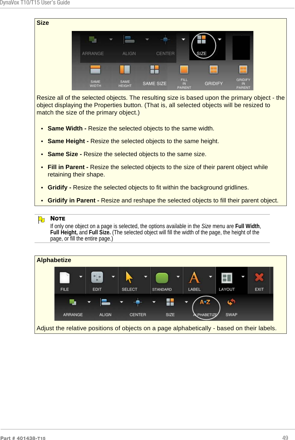 DynaVox T10/T15 User’s GuidePart # 401438-T15 49NOTEIf only one object on a page is selected, the options available in the Size menu are Full Width, Full Height, and Full Size. (The selected object will fill the width of the page, the height of the page, or fill the entire page.)Size Resize all of the selected objects. The resulting size is based upon the primary object - the object displaying the Properties button. (That is, all selected objects will be resized to match the size of the primary object.)•Same Width - Resize the selected objects to the same width.•Same Height - Resize the selected objects to the same height.•Same Size - Resize the selected objects to the same size.•Fill in Parent - Resize the selected objects to the size of their parent object while retaining their shape.•Gridify - Resize the selected objects to fit within the background gridlines.•Gridify in Parent - Resize and reshape the selected objects to fill their parent object.Alphabetize Adjust the relative positions of objects on a page alphabetically - based on their labels.