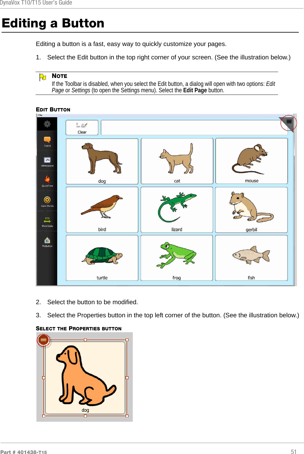 DynaVox T10/T15 User’s GuidePart # 401438-T15 51Editing a ButtonEditing a button is a fast, easy way to quickly customize your pages. 1. Select the Edit button in the top right corner of your screen. (See the illustration below.)NOTEIf the Toolbar is disabled, when you select the Edit button, a dialog will open with two options: Edit Page or Settings (to open the Settings menu). Select the Edit Page button.EDIT BUTTON2. Select the button to be modified.3. Select the Properties button in the top left corner of the button. (See the illustration below.)SELECT THE PROPERTIES BUTTON