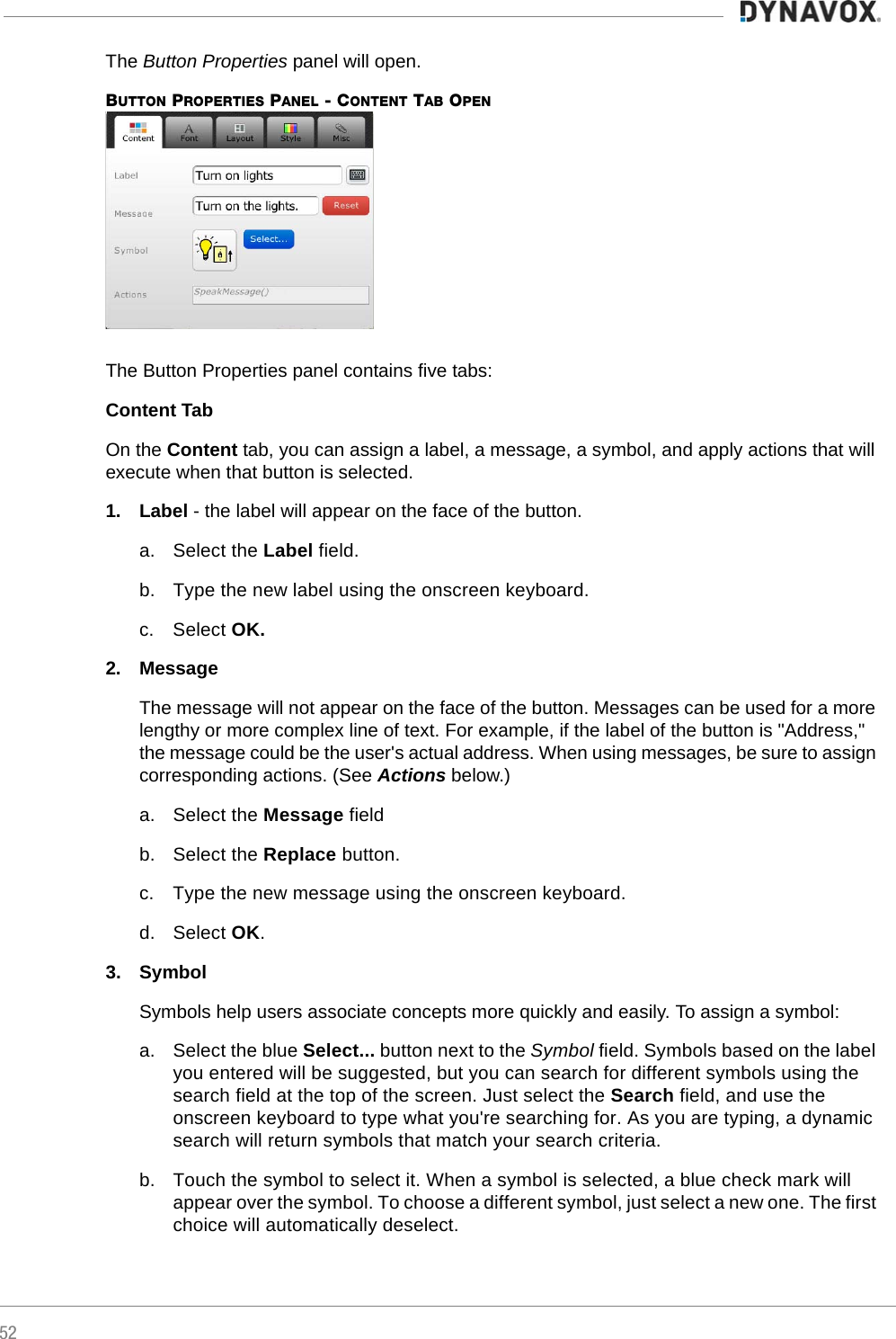 52The Button Properties panel will open.BUTTON PROPERTIES PANEL - CONTENT TAB OPEN The Button Properties panel contains five tabs:Content TabOn the Content tab, you can assign a label, a message, a symbol, and apply actions that will execute when that button is selected.1. Label - the label will appear on the face of the button.a. Select the Label field.b. Type the new label using the onscreen keyboard.c. Select OK.2. MessageThe message will not appear on the face of the button. Messages can be used for a more lengthy or more complex line of text. For example, if the label of the button is &quot;Address,&quot; the message could be the user&apos;s actual address. When using messages, be sure to assign corresponding actions. (See Actions below.)a. Select the Message fieldb. Select the Replace button.c. Type the new message using the onscreen keyboard.d. Select OK.3. SymbolSymbols help users associate concepts more quickly and easily. To assign a symbol:a. Select the blue Select... button next to the Symbol field. Symbols based on the label you entered will be suggested, but you can search for different symbols using the search field at the top of the screen. Just select the Search field, and use the onscreen keyboard to type what you&apos;re searching for. As you are typing, a dynamic search will return symbols that match your search criteria.b. Touch the symbol to select it. When a symbol is selected, a blue check mark will appear over the symbol. To choose a different symbol, just select a new one. The first choice will automatically deselect.