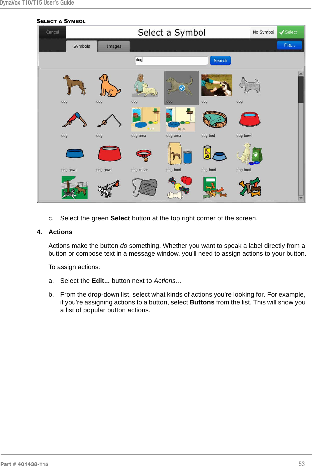 DynaVox T10/T15 User’s GuidePart # 401438-T15 53SELECT A SYMBOLc. Select the green Select button at the top right corner of the screen.4. ActionsActions make the button do something. Whether you want to speak a label directly from a button or compose text in a message window, you&apos;ll need to assign actions to your button.To assign actions:a. Select the Edit... button next to Actions...b. From the drop-down list, select what kinds of actions you&apos;re looking for. For example, if you&apos;re assigning actions to a button, select Buttons from the list. This will show you a list of popular button actions.