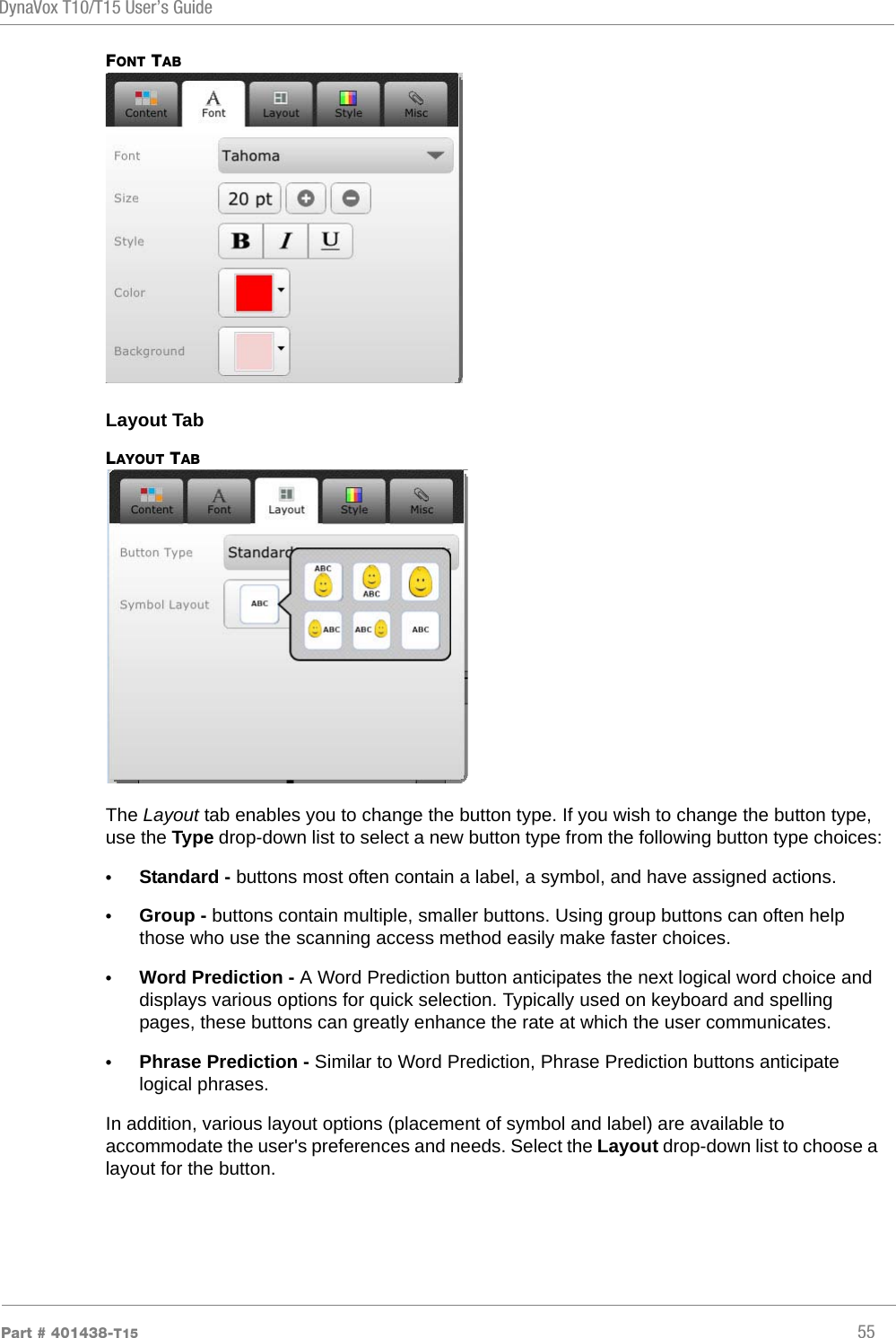 DynaVox T10/T15 User’s GuidePart # 401438-T15 55FONT TABLayout TabLAYOUT TABThe Layout tab enables you to change the button type. If you wish to change the button type, use the Type drop-down list to select a new button type from the following button type choices:•Standard - buttons most often contain a label, a symbol, and have assigned actions.•Group - buttons contain multiple, smaller buttons. Using group buttons can often help those who use the scanning access method easily make faster choices.•Word Prediction - A Word Prediction button anticipates the next logical word choice and displays various options for quick selection. Typically used on keyboard and spelling pages, these buttons can greatly enhance the rate at which the user communicates.•Phrase Prediction - Similar to Word Prediction, Phrase Prediction buttons anticipate logical phrases.In addition, various layout options (placement of symbol and label) are available to accommodate the user&apos;s preferences and needs. Select the Layout drop-down list to choose a layout for the button.