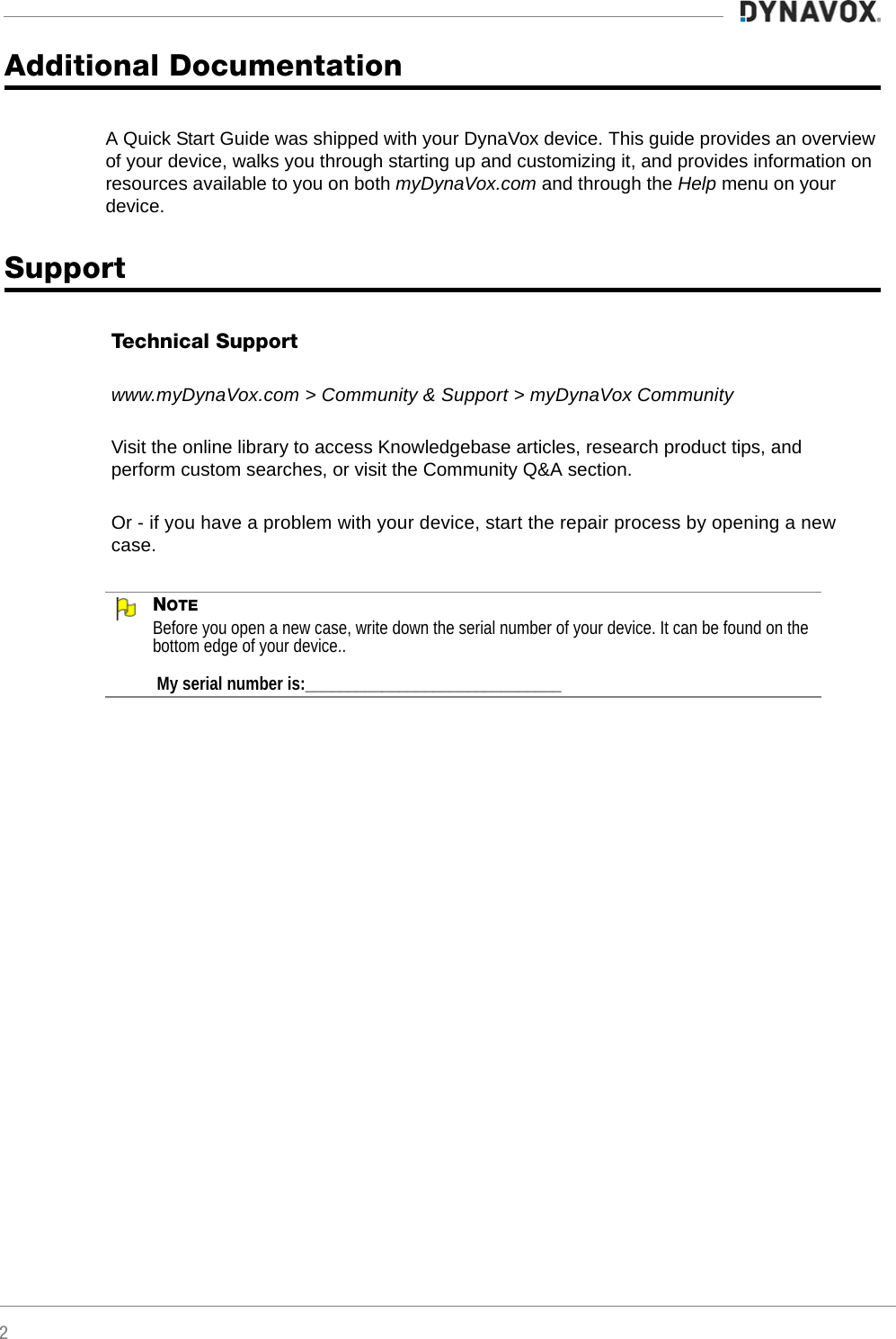 2Additional DocumentationA Quick Start Guide was shipped with your DynaVox device. This guide provides an overview of your device, walks you through starting up and customizing it, and provides information on resources available to you on both myDynaVox.com and through the Help menu on your device.SupportNOTEBefore you open a new case, write down the serial number of your device. It can be found on the bottom edge of your device.. My serial number is:______________________________Technical Supportwww.myDynaVox.com &gt; Community &amp; Support &gt; myDynaVox CommunityVisit the online library to access Knowledgebase articles, research product tips, and perform custom searches, or visit the Community Q&amp;A section.Or - if you have a problem with your device, start the repair process by opening a new case.