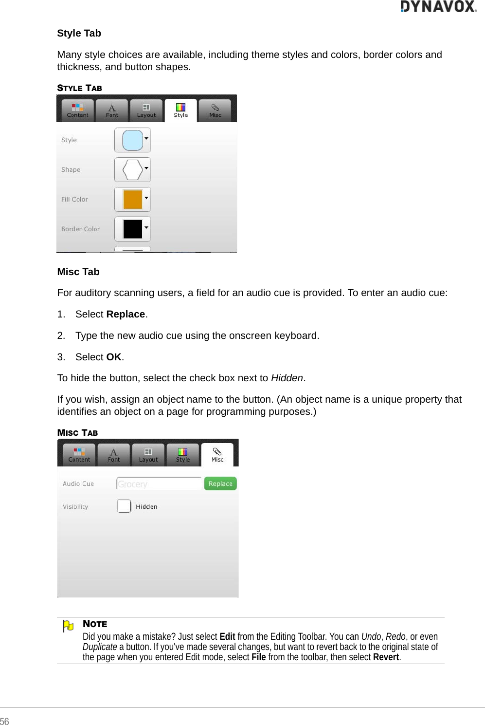 56Style TabMany style choices are available, including theme styles and colors, border colors and thickness, and button shapes.STYLE TABMisc TabFor auditory scanning users, a field for an audio cue is provided. To enter an audio cue:1. Select Replace.2. Type the new audio cue using the onscreen keyboard.3. Select OK.To hide the button, select the check box next to Hidden.If you wish, assign an object name to the button. (An object name is a unique property that identifies an object on a page for programming purposes.)MISC TABNOTEDid you make a mistake? Just select Edit from the Editing Toolbar. You can Undo, Redo, or even Duplicate a button. If you&apos;ve made several changes, but want to revert back to the original state of the page when you entered Edit mode, select File from the toolbar, then select Revert.