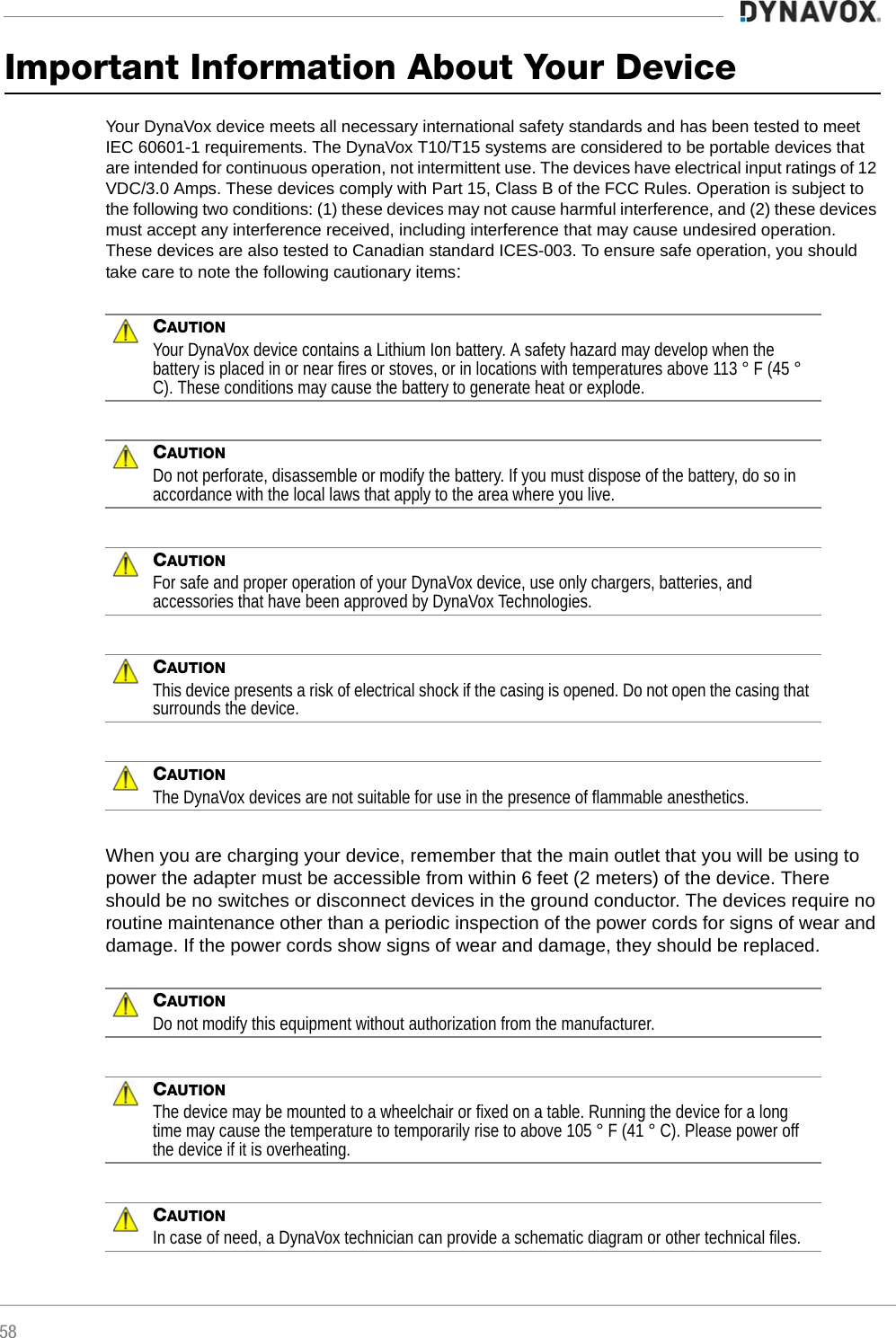 58Important Information About Your DeviceYour DynaVox device meets all necessary international safety standards and has been tested to meet IEC 60601-1 requirements. The DynaVox T10/T15 systems are considered to be portable devices that are intended for continuous operation, not intermittent use. The devices have electrical input ratings of 12 VDC/3.0 Amps. These devices comply with Part 15, Class B of the FCC Rules. Operation is subject to the following two conditions: (1) these devices may not cause harmful interference, and (2) these devices must accept any interference received, including interference that may cause undesired operation. These devices are also tested to Canadian standard ICES-003. To ensure safe operation, you should take care to note the following cautionary items:CAUTIONYour DynaVox device contains a Lithium Ion battery. A safety hazard may develop when the battery is placed in or near fires or stoves, or in locations with temperatures above 113 ° F (45 ° C). These conditions may cause the battery to generate heat or explode.CAUTIONDo not perforate, disassemble or modify the battery. If you must dispose of the battery, do so in accordance with the local laws that apply to the area where you live.CAUTIONFor safe and proper operation of your DynaVox device, use only chargers, batteries, and accessories that have been approved by DynaVox Technologies.CAUTIONThis device presents a risk of electrical shock if the casing is opened. Do not open the casing that surrounds the device.CAUTIONThe DynaVox devices are not suitable for use in the presence of flammable anesthetics.When you are charging your device, remember that the main outlet that you will be using to power the adapter must be accessible from within 6 feet (2 meters) of the device. There should be no switches or disconnect devices in the ground conductor. The devices require no routine maintenance other than a periodic inspection of the power cords for signs of wear and damage. If the power cords show signs of wear and damage, they should be replaced.CAUTIONDo not modify this equipment without authorization from the manufacturer.CAUTIONThe device may be mounted to a wheelchair or fixed on a table. Running the device for a long time may cause the temperature to temporarily rise to above 105 ° F (41 ° C). Please power off the device if it is overheating.CAUTIONIn case of need, a DynaVox technician can provide a schematic diagram or other technical files.