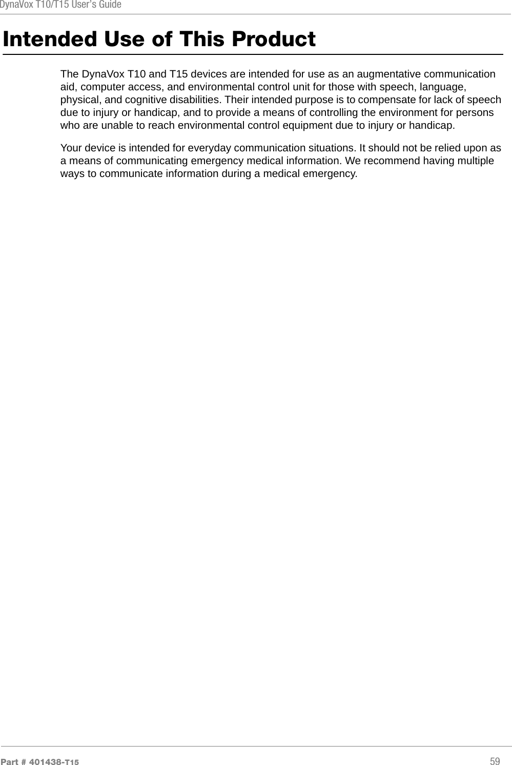 DynaVox T10/T15 User’s GuidePart # 401438-T15 59Intended Use of This ProductThe DynaVox T10 and T15 devices are intended for use as an augmentative communication aid, computer access, and environmental control unit for those with speech, language, physical, and cognitive disabilities. Their intended purpose is to compensate for lack of speech due to injury or handicap, and to provide a means of controlling the environment for persons who are unable to reach environmental control equipment due to injury or handicap.Your device is intended for everyday communication situations. It should not be relied upon as a means of communicating emergency medical information. We recommend having multiple ways to communicate information during a medical emergency.