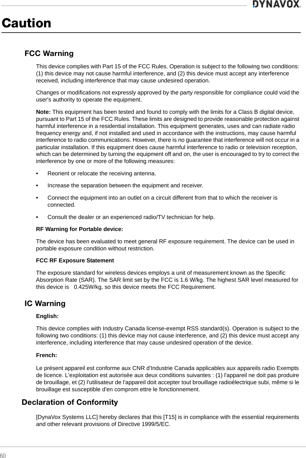 60CautionFCC WarningThis device complies with Part 15 of the FCC Rules. Operation is subject to the following two conditions: (1) this device may not cause harmful interference, and (2) this device must accept any interference received, including interference that may cause undesired operation.Changes or modifications not expressly approved by the party responsible for compliance could void the user&apos;s authority to operate the equipment.Note: This equipment has been tested and found to comply with the limits for a Class B digital device, pursuant to Part 15 of the FCC Rules. These limits are designed to provide reasonable protection against harmful interference in a residential installation. This equipment generates, uses and can radiate radio frequency energy and, if not installed and used in accordance with the instructions, may cause harmful interference to radio communications. However, there is no guarantee that interference will not occur in a particular installation. If this equipment does cause harmful interference to radio or television reception, which can be determined by turning the equipment off and on, the user is encouraged to try to correct the interference by one or more of the following measures:•Reorient or relocate the receiving antenna.•Increase the separation between the equipment and receiver.•Connect the equipment into an outlet on a circuit different from that to which the receiver is connected.•Consult the dealer or an experienced radio/TV technician for help.RF Warning for Portable device: The device has been evaluated to meet general RF exposure requirement. The device can be used in portable exposure condition without restriction. FCC RF Exposure StatementThe exposure standard for wireless devices employs a unit of measurement known as the Specific Absorption Rate (SAR). The SAR limit set by the FCC is 1.6 W/kg. The highest SAR level measured for this device is &lt;0.425W/kg, so this device meets the FCC Requirement.IC WarningEnglish:This device complies with Industry Canada license-exempt RSS standard(s). Operation is subject to the following two conditions: (1) this device may not cause interference, and (2) this device must accept any interference, including interference that may cause undesired operation of the device.French:Le présent appareil est conforme aux CNR d&apos;Industrie Canada applicables aux appareils radio Exempts de licence. L&apos;exploitation est autorisée aux deux conditions suivantes : (1) l&apos;appareil ne doit pas produire de brouillage, et (2) l&apos;utilisateur de l&apos;appareil doit accepter tout brouillage radioélectrique subi, même si le brouillage est susceptible d&apos;en comprom ettre le fonctionnement.Declaration of Conformity[DynaVox Systems LLC] hereby declares that this [T15] is in compliance with the essential requirements and other relevant provisions of Directive 1999/5/EC.