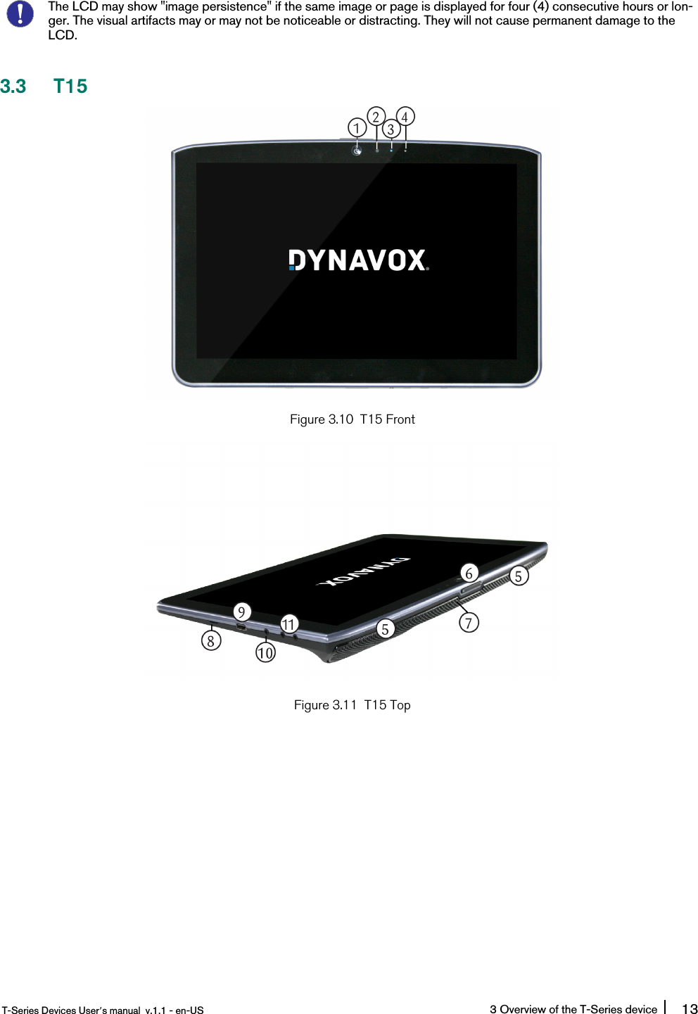 The LCD may show &quot;image persistence&quot; if the same image or page is displayed for four (4) consecutive hours or lon-ger. The visual artifacts may or may not be noticeable or distracting. They will not cause permanent damage to theLCD.3.3 T15Figure 3.10 T15 FrontFigure 3.11 T15 TopT-Series Devices User’s manual v.1.1 - en-US 3 Overview of the T-Series device 13