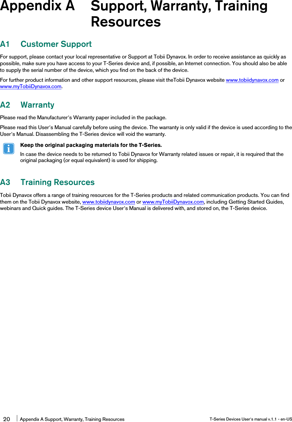 Appendix A Support, Warranty, TrainingResourcesA1 Customer SupportFor support, please contact your local representative or Support at Tobii Dynavox. In order to receive assistance as quickly aspossible, make sure you have access to your T-Series device and, if possible, an Internet connection. You should also be ableto supply the serial number of the device, which you find on the back of the device.For further product information and other support resources, please visit theTobii Dynavox website www.tobiidynavox.com orwww.myTobiiDynavox.com.A2 WarrantyPlease read the Manufacturer’s Warranty paper included in the package.Please read this User’s Manual carefully before using the device. The warranty is only valid if the device is used according to theUser’s Manual. Disassembling the T-Series device will void the warranty.Keep the original packaging materials for the T-Series.In case the device needs to be returned to Tobii Dynavox for Warranty related issues or repair, it is required that theoriginal packaging (or equal equivalent) is used for shipping.A3 Training ResourcesTobii Dynavox offers a range of training resources for the T-Series products and related communication products. You can findthem on the Tobii Dynavox website, www.tobiidynavox.com or www.myTobiiDynavox.com, including Getting Started Guides,webinars and Quick guides. The T-Series device User’s Manual is delivered with, and stored on, the T-Series device.20 Appendix A Support, Warranty, Training Resources T-Series Devices User’s manual v.1.1 - en-US