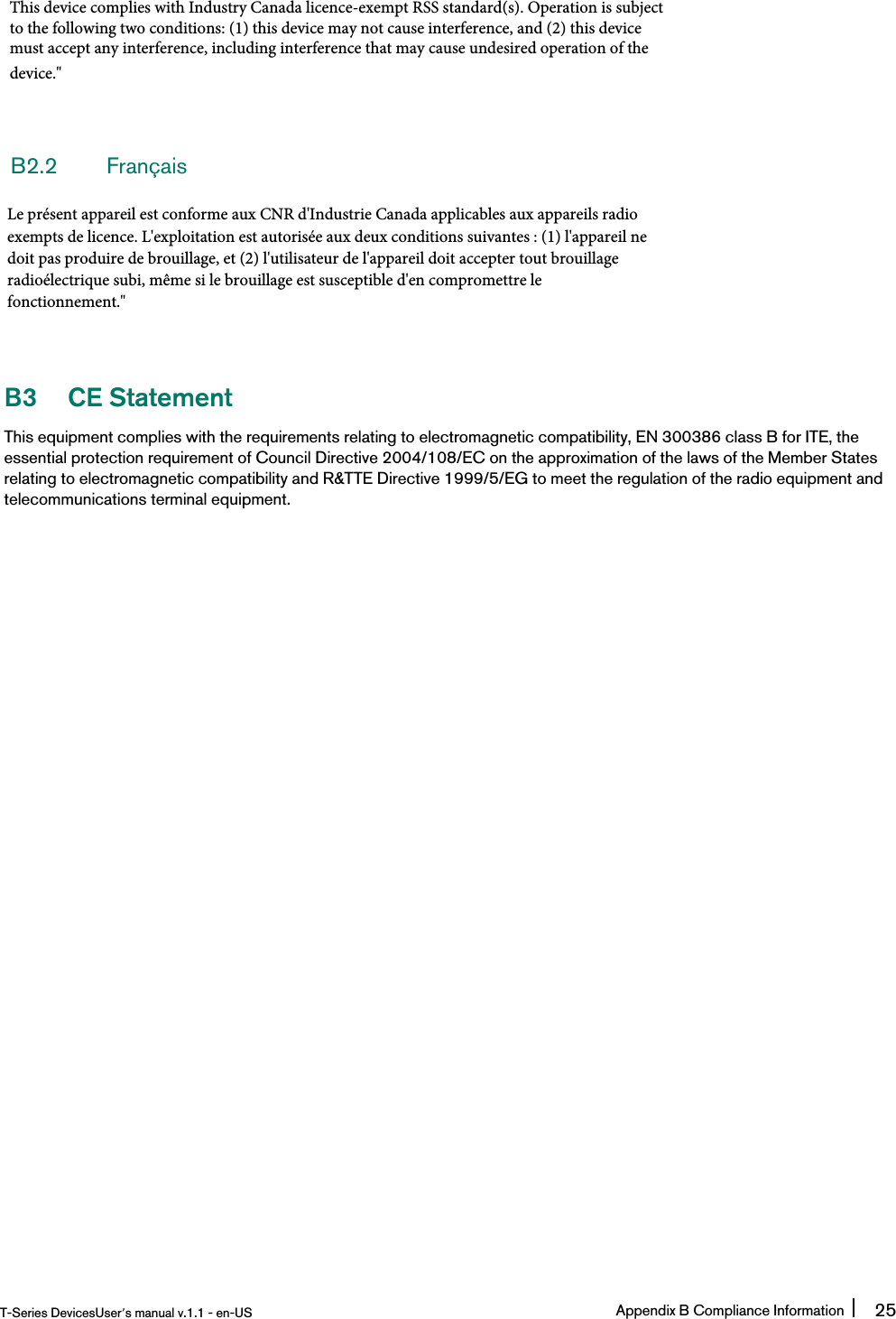 B2.2 FrançaisB3 CE StatementThis equipment complies with the requirements relating to electromagnetic compatibility, EN 300386 class B for ITE, theessential protection requirement of Council Directive 2004/108/EC on the approximation of the laws of the Member Statesrelating to electromagnetic compatibility and R&amp;TTE Directive 1999/5/EG to meet the regulation of the radio equipment andtelecommunications terminal equipment.T-Series DevicesUser’s manual v.1.1 - en-US Appendix B Compliance Information 25This device complies with Industry Canada licence-exempt RSS standard(s). Operation is subjectto the following two conditions: (1) this device may not cause interference, and (2) this devicemust accept any interference, including interference that may cause undesired operation of thedevice.&quot;Le présent appareil est conforme aux CNR d&apos;Industrie Canada applicables aux appareils radioexempts de licence. L&apos;exploitation est autorisée aux deux conditions suivantes : (1) l&apos;appareil nedoit pas produire de brouillage, et (2) l&apos;utilisateur de l&apos;appareil doit accepter tout brouillageradioélectrique subi, même si le brouillage est susceptible d&apos;en compromettre le fonctionnement.&quot;