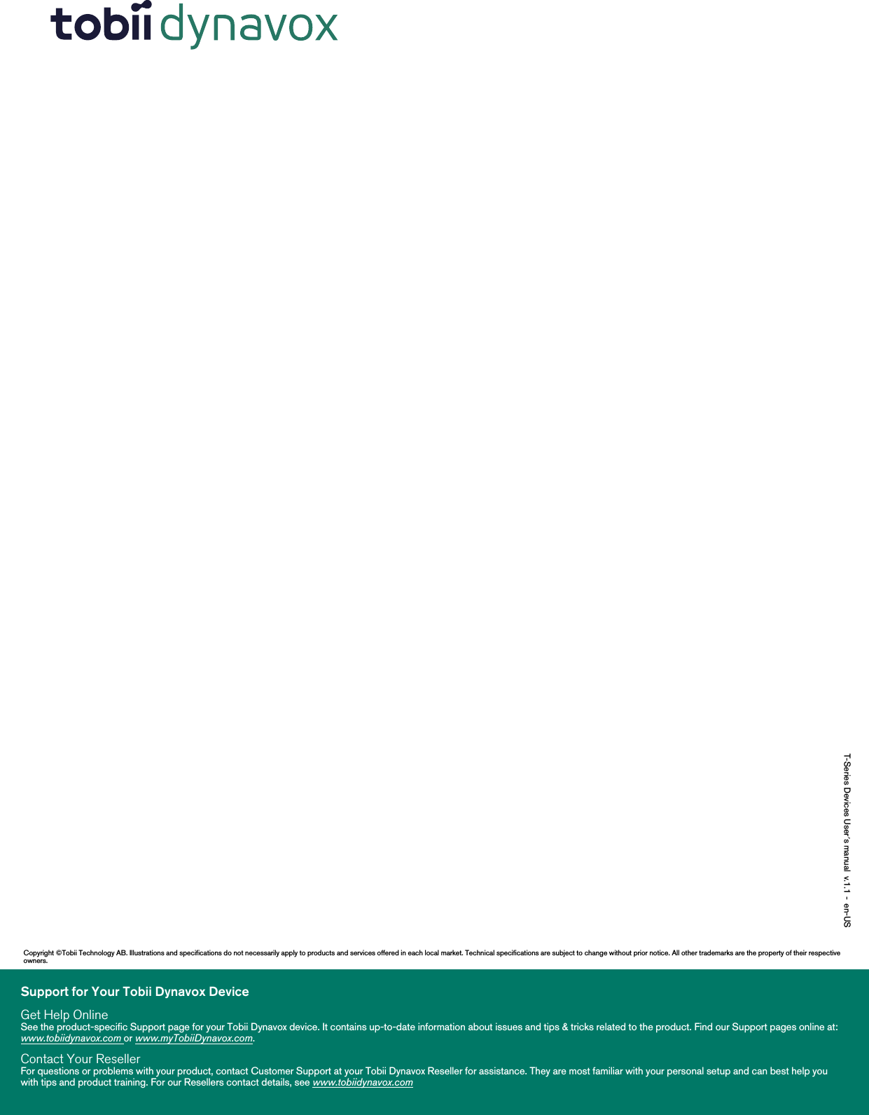 T-Series Devices User’s manual v.1.1 - en-USSupport for Your Tobii Dynavox DeviceGet Help OnlineSee the product-specific Support page for your Tobii Dynavox device. It contains up-to-date information about issues and tips &amp; tricks related to the product. Find our Support pages online at:www.tobiidynavox.com or www.myTobiiDynavox.com.Contact Your ResellerFor questions or problems with your product, contact Customer Support at your Tobii Dynavox Reseller for assistance. They are most familiar with your personal setup and can best help youwith tips and product training. For our Resellers contact details, see www.tobiidynavox.comCopyright ©Tobii Technology AB. Illustrations and specifications do not necessarily apply to products and services offered in each local market. Technical specifications are subject to change without prior notice. All other trademarks are the property of their respectiveowners.
