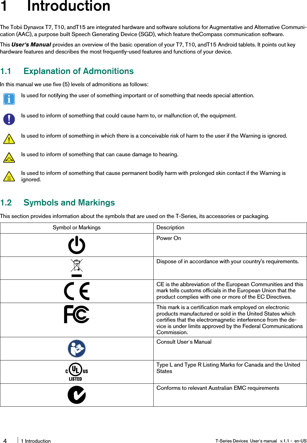 1 IntroductionThe Tobii Dynavox T7, T10, andT15 are integrated hardware and software solutions for Augmentative and Alternative Communi-cation (AAC), a purpose built Speech Generating Device (SGD), which feature theCompass communication software.This User’s Manual provides an overview of the basic operation of your T7, T10, andT15 Android tablets. It points out keyhardware features and describes the most frequently-used features and functions of your device.1.1 Explanation of AdmonitionsIn this manual we use five (5) levels of admonitions as follows:Is used for notifying the user of something important or of something that needs special attention.Is used to inform of something that could cause harm to, or malfunction of, the equipment.Is used to inform of something in which there is a conceivable risk of harm to the user if the Warning is ignored.Is used to inform of something that can cause damage to hearing.Is used to inform of something that cause permanent bodily harm with prolonged skin contact if the Warning isignored.1.2 Symbols and MarkingsThis section provides information about the symbols that are used on the T-Series, its accessories or packaging.Symbol or Markings DescriptionPower OnDispose of in accordance with your country&apos;s requirements.CE is the abbreviation of the European Communities and thismark tells customs officials in the European Union that theproduct complies with one or more of the EC Directives.This mark is a certification mark employed on electronicproducts manufactured or sold in the United States whichcertifies that the electromagnetic interference from the de-vice is under limits approved by the Federal CommunicationsCommission.Consult User´s ManualType L and Type R Listing Marks for Canada and the UnitedStatesConforms to relevant Australian EMC requirements41 Introduction T-Series Devices User’s manual v.1.1 - en-US