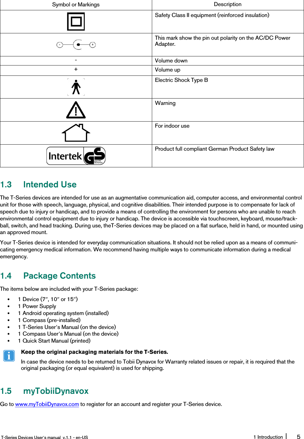 Symbol or Markings DescriptionSafety Class II equipment (reinforced insulation)This mark show the pin out polarity on the AC/DC PowerAdapter.-Volume down+Volume upElectric Shock Type BWarningFor indoor useProduct full compliant German Product Safety law1.3 Intended UseThe T-Series devices are intended for use as an augmentative communication aid, computer access, and environmental controlunit for those with speech, language, physical, and cognitive disabilities. Their intended purpose is to compensate for lack ofspeech due to injury or handicap, and to provide a means of controlling the environment for persons who are unable to reachenvironmental control equipment due to injury or handicap. The device is accessible via touchscreen, keyboard, mouse/track-ball, switch, and head tracking. During use, theT-Series devices may be placed on a flat surface, held in hand, or mounted usingan approved mount.Your T-Series device is intended for everyday communication situations. It should not be relied upon as a means of communi-cating emergency medical information. We recommend having multiple ways to communicate information during a medicalemergency.1.4 Package ContentsThe items below are included with your T-Series package:•1 Device (7ʺ, 10ʺor 15ʺ)•1 Power Supply•1 Android operating system (installed)•1 Compass (pre-installed)•1 T-Series User’s Manual (on the device)•1 Compass User’s Manual (on the device)•1 Quick Start Manual (printed)Keep the original packaging materials for the T-Series.In case the device needs to be returned to Tobii Dynavox for Warranty related issues or repair, it is required that theoriginal packaging (or equal equivalent) is used for shipping.1.5 myTobiiDynavoxGo to www.myTobiiDynavox.com to register for an account and register your T-Series device.T-Series Devices User’s manual v.1.1 - en-US 1 Introduction 5