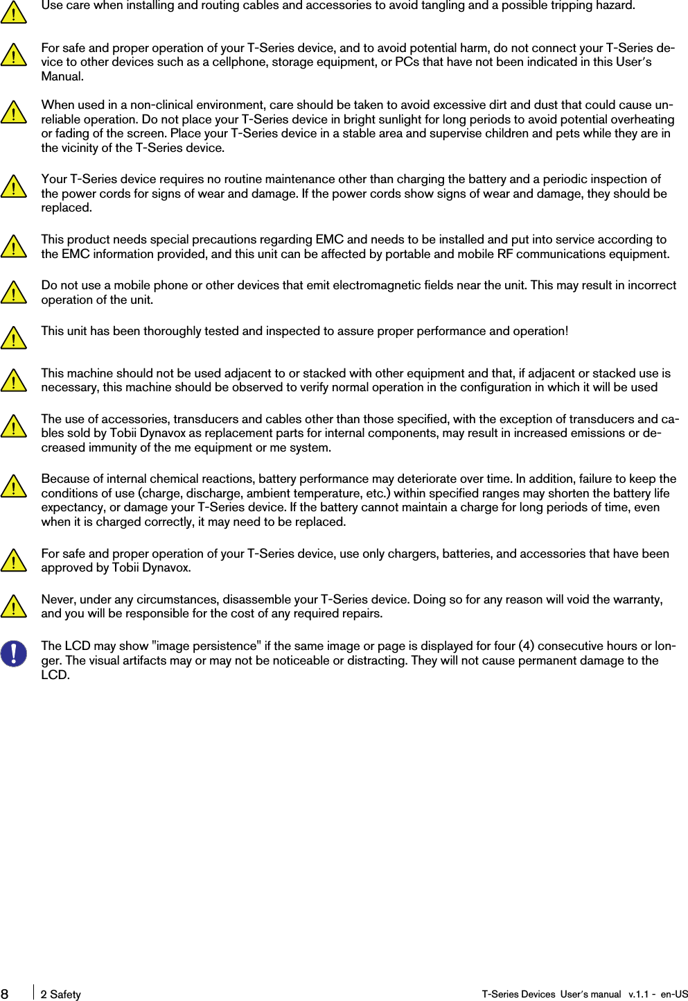 Use care when installing and routing cables and accessories to avoid tangling and a possible tripping hazard.For safe and proper operation of your T-Series device, and to avoid potential harm, do not connect your T-Series de-vice to other devices such as a cellphone, storage equipment, or PCs that have not been indicated in this User’sManual.When used in a non-clinical environment, care should be taken to avoid excessive dirt and dust that could cause un-reliable operation. Do not place your T-Series device in bright sunlight for long periods to avoid potential overheatingor fading of the screen. Place your T-Series device in a stable area and supervise children and pets while they are inthe vicinity of the T-Series device.Your T-Series device requires no routine maintenance other than charging the battery and a periodic inspection ofthe power cords for signs of wear and damage. If the power cords show signs of wear and damage, they should bereplaced.This product needs special precautions regarding EMC and needs to be installed and put into service according tothe EMC information provided, and this unit can be affected by portable and mobile RF communications equipment.Do not use a mobile phone or other devices that emit electromagnetic fields near the unit. This may result in incorrectoperation of the unit.This unit has been thoroughly tested and inspected to assure proper performance and operation!This machine should not be used adjacent to or stacked with other equipment and that, if adjacent or stacked use isnecessary, this machine should be observed to verify normal operation in the configuration in which it will be usedThe use of accessories, transducers and cables other than those specified, with the exception of transducers and ca-bles sold by Tobii Dynavox as replacement parts for internal components, may result in increased emissions or de-creased immunity of the me equipment or me system.Because of internal chemical reactions, battery performance may deteriorate over time. In addition, failure to keep theconditions of use (charge, discharge, ambient temperature, etc.) within specified ranges may shorten the battery lifeexpectancy, or damage your T-Series device. If the battery cannot maintain a charge for long periods of time, evenwhen it is charged correctly, it may need to be replaced.For safe and proper operation of your T-Series device, use only chargers, batteries, and accessories that have beenapproved by Tobii Dynavox.Never, under any circumstances, disassemble your T-Series device. Doing so for any reason will void the warranty,and you will be responsible for the cost of any required repairs.The LCD may show &quot;image persistence&quot; if the same image or page is displayed for four (4) consecutive hours or lon-ger. The visual artifacts may or may not be noticeable or distracting. They will not cause permanent damage to theLCD.82 Safety T-Series Devices User’s manual v.1.1 - en-US